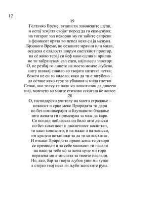 12
19
Голтачко Време, затапи ги лавовските шепи,
и остај земјата својот пород да го скаменува;
на тигарот зол искорни му ги забите свирепи
а фениксот крвта во пепел нека си ја менува.
Брзоного Време, во сезоните мрачни или мили,
осудена е сладоста ширум светскиот простор,
на сé живо терај си ќеф како одлив и прилив
но ти забранувам сал еден, најгнасен злостор:
О, не резбај го лицето на моето момче љубено,
ниту шлакај сивило со твојата античка четка;
божем не си го видело, како да ти е загубено –
да остане како терк за убавина и мила глетка.
Сепак, ако толку те пали ко лошотилок да дивееш
знај, момчето во моите стихови секогаш ќе живее.
20
O, господарски учителу на моето страдање –
нежност и срце меко Природата ти дари
но без шминкерајот и блуткавото бладање
што жената ги применува за маж да ќари.
Со поглед поблескав од било што денски
но без кокетност и дволичност воспитан,
ти како виножито, и на мажи и на женски,
им крадеш воздишки за да ти се восхитат.
И откако Природата првин жена те створи
се премисли и за себе машкост ти насади
па иако за тебе ко за жена срце ми гори
поразена ми е мислата за твоите наслади.
Но, ако, бар за твојта љубов уши ми ѕунат
а стојко твој нека ги љуби женските руна.
 