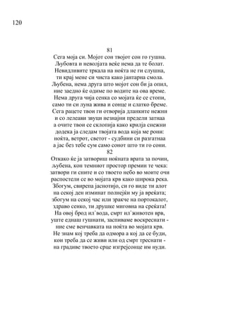 120
81
Сега моја си. Мојот сон твојот сон го гушна.
Љубовта и неволјата веќе нема да те болат.
Невидливите тркала на ноќта не ги слушна,
ти крај мене си чиста како јантарна смола.
Љубена, нема друга што мојот сон би ја опил,
ние заедно ќе одиме по водите на ова време.
Нема друга чија сенка со мојата ќе се стопи,
само ти си луна жива и сонце и слатко бреме.
Сега рацете твои ги отворија дланките нежни
и со лелеави звуци незнајни предели затнаа
а очите твои се склопија како крилја снежни
додека ја следам твојата вода која ме рони:
ноќта, ветрот, светот - судбини си разгатнаа
а јас без тебе сум само сонот што ти го сони.
82
Откако ќе ја затвориш ноќната врата за почин,
љубена, кон темниот простор премин те чека:
затвори ги сните и со твоето небо во моите очи
распостели се во мојата крв како широка река.
Збогум, свирепа јаснотијо, си го виде ти алот
на секој ден изминат полнејќи му ја вреќата;
збогум на секој час или зракче на портокалот,
здраво сенко, ти друшке миговна на среќата!
На овој брод ил`вода, смрт ил`животен врв,
уште еднаш гушнати, заспиваме воскреснати -
ние сме венчавката на ноќта во мојата крв.
Не знам кој треба да одмора а кој да се буди,
кои треба да се живи или од смрт треснати -
на градиве твоето срце изгрејсонце им нуди.
 