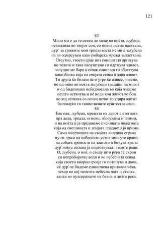 121
83
Мило ми е да те сетам до мене во ноќта, љубена,
невидлива во твојот сон, со ноќна осама наеткана,
дур` за грижите мои трпеливоста не ми е загубена
па ги одмрсувам како рибарска мрежа заплеткана.
Отсутно, твоето срце низ соништата аргатува
но телото и така напуштено го одржува здивот,
залудно ме бара а сепак сонот ми го збогатува
како билка која на својата сенка ù дава живот.
Ти друга ќе бидеш што утре ќе живее, знаеме,
но од оние во ноќта изгубени граници на мигот
и од биднинава небидносана во која чмаеме
нешто останува и нé води кон живот во бои
во кој сенката со огнен печат го удира жигот
бележејќи ги таинствените суштества свои.
84
Еве пак, љубена, мрежата на денот е стегната
врз дела, тркала, огнови, збогувања и плими,
и на ноќта ù ја предаваме пченицата полегната
која од светлината и земјата пладнето ја прими.
Само месечината на својата видлива страна
му ги држи на небесното устие многуте краци,
на собата тромоста на златото ù бидува храна
дур`ноќта полека ја подготвуваат твоите раци.
О, љубена, о ноќ, о своду што река те скрои
со непробојните води и во небесната сенка
која своето виорно грозје го потопува и двои,
сé дур`не бидеме единствена притаена чéка,
пехар во кој пепелта небесна паѓа и стенка,
капка во пулсирањето на бавна и долга река.
 
