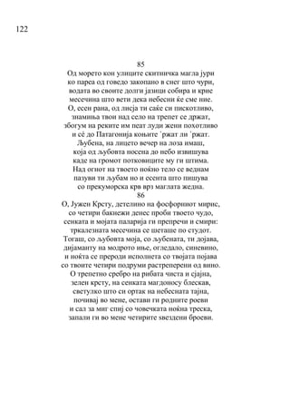 122
85
Од морето кон улиците скитничка магла јури
ко пареа од говедо закопано в снег што чури,
водата во своите долги јазици собира и крие
месечина што вети дека небесни ќе сме ние.
О, есен рана, од лисја ти саќе си пискотливо,
знамиња твои над село на трепет се држат,
збогум на реките им пеат луди жени похотливо
и сé до Патагонија коњите `ржат ли `ржат.
Љубена, на лицето вечер на лоза имаш,
која од љубовта носена до небо извишува
каде на громот потковиците му ги штима.
Над огнот на твоето ноќно тело се веднам
пазуви ти љубам но и есента што пишува
со прекуморска крв врз маглата жедна.
86
О, Јужен Крсту, детелино на фосфорниот мирис,
со четири бакнежи денес проби твоето чудо,
сенката и мојата паларија ги препречи и смири:
тркалезната месечина се шеташе по студот.
Тогаш, со љубовта моја, со љубената, ти дојава,
дијаманту на модрото иње, огледало, синевино,
и ноќта се прероди исполнета со твојата појава
со твоите четири подруми растреперени од вино.
О трепетно сребро на рибата чиста и сјајна,
зелен крсту, на сенката магдоносу блескав,
светулко што си ортак на небесната тајна,
почивај во мене, остави ги родните роеви
и сал за миг спиј со човечката ноќна треска,
запали ги во мене четирите ѕвездени броеви.
 
