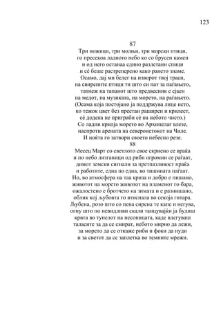 123
87
Три ножици, три молњи, три морски птици,
го пресекоа ладното небо ко со брусен камен
и од него останаа едино разлетани спици
и сé беше растреперено како рането знаме.
Осамо, дај ми белег на изворот твој траен,
на свирепите птици ти што си пат за паѓањето,
татнеж на тапанот што предвесник е сјаен
на медот, на музиката, на морето, на раѓањето.
(Осама која постојано ја поддржува лице исто,
ко тежок цвет без престан раширен и крилест,
сé додека не приграби сé на небото чисто.)
Со ладни крилја морето во Архипелаг влезе,
наспроти арената на североистокот на Чиле.
И ноќта го затвори своето небесно резе.
88
Месец Март со светлото свое скриено се враќа
и по небо лизганици од риби огромни се раѓаат,
димот земски сигнали за претпазливост праќа
и работите, една по една, во тишината паѓаат.
Но, во атмосфера на таа криза и добро е пишано,
животот на морето животот на пламенот го бара,
ожалостено е бротчето на зимата и е разнишано,
облик кој љубовта го втиснала во секоја гитара.
Љубена, розо што со пена сирена те капе и негува,
огну што по невидливи скали танцувајќи ја будиш
крвта во тунелот на несоницата, каде влегуваш
таласите за да се смират, небото мирно да лежи,
за морето да се откаже риби и фоки да нуди
и за светот да се заплетка во темните мрежи.
 
