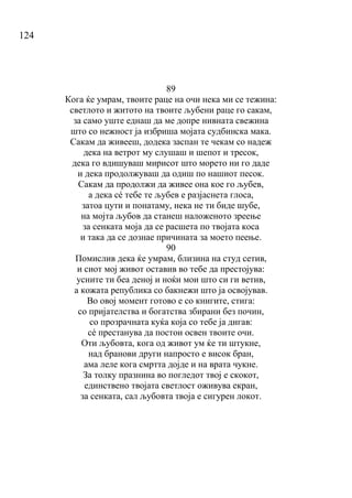 124
89
Кога ќе умрам, твоите раце на очи нека ми се тежина:
светлото и житото на твоите љубени раце го сакам,
за само уште еднаш да ме допре нивната свежина
што со нежност ја избриша мојата судбинска мака.
Сакам да живееш, додека заспан те чекам со надеж
дека на ветрот му слушаш и шепот и тресок,
дека го вдишуваш мирисот што морето ни го даде
и дека продолжуваш да одиш по нашиот песок.
Сакам да продолжи да живее она кое го љубев,
а дека сé тебе те љубев е разјаснета глоса,
затоа цути и понатаму, нека не ти биде шубе,
на мојта љубов да станеш наложеното зреење
за сенката моја да се расшета по твојата коса
и така да се дознае причината за моето пеење.
90
Помислив дека ќе умрам, близина на студ сетив,
и сиот мој живот оставив во тебе да престојува:
усните ти беа деној и ноќи мои што си ги ветив,
а кожата република со бакнежи што ја освојував.
Во овој момент готово е со книгите, стига:
со пријателства и богатства збирани без почин,
со прозрачната куќа која со тебе ја дигав:
сé престанува да постои освен твоите очи.
Оти љубовта, кога од живот ум ќе ти штукне,
над бранови други напросто е висок бран,
ама леле кога смртта дојде и на врата чукне.
За толку празнина во погледот твој е скокот,
единствено твојата светлост оживува екран,
за сенката, сал љубовта твоја е сигурен локот.
 