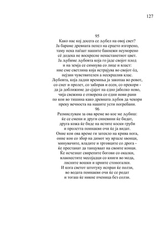 127
95
Како нас кој досега се љубел на овој свет?
Ја бараме древната пепел на срцето изгорено,
таму нека паѓаат нашите бакнежи неуморено
сé додека не воскресне ненастанетиот цвет.
Ја љубиме љубовта која го јаде својот плод
и на земја се симнува со лице и власт:
ние сме светлина која истрајува во својот όд,
нејзин чувствителен а нескршлив клас.
Љубовта, која ладни времиња ја закопаа во ровот,
со снег и пролет, со заборав и есен, со прекори -
да ја доближиме до сјајот на едно јаболко ново,
чија свежина е отворена со едни нови рани
по кои во тишина како древната љубов да чекори
преку вечноста на нашите усти погребани.
96
Размислувам за ова време во кое ме љубиш:
ќе се смени и други синевини ќе бидат,
друга кожа ќе биде на истите коски груби
и пролетта поинакви очи ќе ја видат.
Оние кои ова време ги затекло на крива нога,
оние кои со збор на димот му врзале ѕвонци,
минувачите, владите и трговците со дрога -
ќе престанат да танцуваат на своите конци.
Ќе исчезнат свирепите богови со окалки,
влакнестите месојадци со книги во мода,
лисните вошки и црните стоногалки.
И кога светот штотуку испран ќе ползи,
во водата поинакви очи ќе се родат
и тогаш ќе никне пченица без солзи.
 