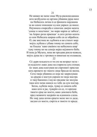 13
21
Не живее во мене онаа Муза раскокодакана
што возбудена од цртана убавина јајца несе
па Небесата лично ù се фиоката најсакана
за во секое описание од неа украси да внесе.
Нејзината споредба е секогаш двојно вешта
`сонце и месечина`,`во море карпи се забиле`,
`на Април рози првенци` и сите ретки нешта
со кои Небесата ширни себе си се обрабиле.
О, еве вистина во љубовта и во стихот мир:
мојта љубена е убава токму ко самата себе,
не блеска `како свеќите на небесната шир`
туку токму ко на секоја мајка нејзиното бебе.
И нека ја Музата, нека ви продава рекла-кажала,
мојта душа не е трговец и никогаш не излажала.
22
Сé дури младоста и ти сте на возраст иста -
огледалото лаже дека на староста сум стопан;
ќе знам дека влегувам во смртниот пристан
кога времето во твоето лице бразди ќе вкопа.
Сета твоја убавина со која ме закрилуваш
за срцево е костум скроен по моја мостра
и твој бакшиш е кој во градиве ме милува
така што нема шанси од тебе да сум постар.
Затоа, љубена моја, чувај се самата себе
како што и јас, чувајќи си се, го крепам
твоето срце во моето, како доилката бебе,
пред можните несреќи на иднината слепа.
Но знај дека штом срцето мене ми го даде,
заедно со моето, смртта и твоето го краде.
 