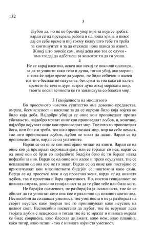 132
3
Љубов да, но не ко брачна увертира за која се гребат;
варди се од претерана работа и од лоша храна и пиво:
дај си себе време и пиј токму колку што тебе ти треба
за континуитет и за да стекнеш нова шанса за живот.
Живеј што повеќе сам, имај деца ако тоа се случи -
ама гледај да одбегнеш за животот ти да ги учиш.
4
Не се карај наситно, освен ако некој те поклопи одозгора,
за да те уништи како тело и душа, тогаш убиј, ако мораш;
и кога ќе дојде време да умреш, не биди себичен и жален
тоа ти е бесплатно патување, без срам за тоа како си кален:
времето ќе тече и дури ветрот дува откај морската шир,
твоите коски вечноста ќе ги заплискува со блажен мир.
3 Генијалноста на мноштвото
Во просечното човечко суштество има доволно предавства,
омраза, бесмисленост и насилие за да се опреми било која војска во
било која доба. Најдобри убијци се оние кои проповедаат против
убивањето, најдобро мразат оние кои проповедаат љубов, и, конечно,
најдобро војуваат оние кои проповедаат мир. Тие што го проповедаат
бога, ним бог им треба, тие што проповедаат мир, мир во себе немаат,
тие што проповедаат љубов, љубов не знаат да дадат. Варди се од
проповедниците, варди се од упатените.
Варди се од оние кои постојано читаат од книги. Варди се од
оние кои ја презираат сиромаштијата или се гордеат со неа; варди се
од оние кои се брзи со пофалбите бидејќи брзо ќе ти бараат назад
пофалби за нив. Варди се од оние кои олеко и преко осудуваат, тие се
исплашени од она кое не го знаат. Варди се од оние кои постојано се
приклучуваат кон мнозинството бидејќи се ништожни како сами.
Варди се од просечен маж и од просечна жена, варди се од нивната
љубов, таа е просечна и бара просечност. Но, постои генијалност во
нивната омраза, доволно генијалност за да те убие тебе или било кого.
Не барајќи осаменост, не разбирајќи ја осаменоста, тие ќе се
обидат да го уништат сето она кое е различно од нивниот светоглед.
Неспособни да создаваат уметност, тие уметноста и не ја разбираат па
својот неуспех како творци тие го припишуваат како неуспех на
целиот свет. Неспособни посветено да љубат, тие ќе веруваат дека
твојата љубов е нецелосна и тогаш тие ќе те мразат и нивната омраза
ќе биде совршена, како блескав дијамант, како нож, како планина,
како тигар, како пелин - тоа е нивната најчиста уметност.
 