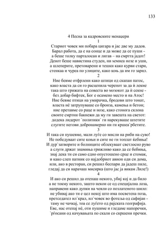 133
4 Песна за кадровските менаџери
1
Стариот човек ми побара цигара и јас две му дадов.
Барал работа, да е на сонце и да може да се пуши -
а беше толку парталосан и лигав – на смртта јадот!
Денот беше навистина студен, ни ѕемнеа нозе и уши,
а шлеперите, претоварени и тешки како курви стари,
стенкаа и чуреа по улиците, како коњ да им го зарил.
2
Ние бевме отфрлени како штици од скапан патос,
како власта да си го расцепила черепот за да ѝ лекне
така што грижата на совеста во мозокот да ѝ секне -
без добар бифтек, Бог е осамено место и на Атос!
Ние бевме птици на умирачка, бродови што тонат,
власта нѐ затрупуваше со бронза, камења и бетон;
ние претавме со раце и нозе, како стонога склона
своите смртни бакнежи да му ги завешта на светот:
додека лидерот `политики` ги нарекуваше штетите
слугите негови добронамерно ни ги кршеа`рбетите.
3
И така си пушевме, мали луѓе со мисли на риби на суво!
Не победуваат сите коњи и сите не ги топлат ќебиња!
И дур`затворите и болниците облекуваат светлосно руво
а слуги држат знамиња грижливо како да се бебиња,
знај дека ти си само едно опустошено срце и стомак,
и како слеп патник со најдобриот авион оди си дома,
или, ако в ресторан, си решил беспари да јадеш пиле,
гледај да си нарачаш мисирка (што јас ја викам Лиле!)
4
И ако си решил да отепаш некого, убиј кој и да било
а не токму некого, зашто некои се од специјална лоза,
направени како дупки на чевли со позлатеното шило:
не убивај ако ти е цел некој што има посветена поза,
претседател ил`крал, ил`човек во фотеља од сафијан -
таму не чачкај, тоа се луѓето од рајската географија.
Еве, нас отепај нѐ, оти пушиме и гледаме напоречки,
`рѓосани од качувањата по скали со скршени пречки.
 