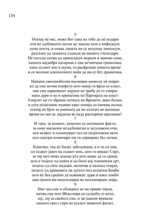 134
5
Отепај нѐ нас, може Бог сака на тебе да нѐ подари
оти во љубовните песни не знаеме што е амфидеум;
нема штета, и онака лицата ни се испукан линолеум,
разгазен од тешките стапала на нашите господари.
Нѐ погоди сачма од првокласен морков и маково семе,
нашата најдобра патерица е пак исчанчена граматика;
како лудиот кос в шума, го расфрламе нашето време
и се молиме алкохолните ноќи да ни се без драматика.
6
Нашите свиленоболни насмевки наоколу нѐ шират
ко да сме нечии конфети што некој ги фрла со сласт,
ние сме карневалот којшто не треба да го смират
иако дури и не ѝ припаѓаме на Партијата на власт.
Емајлот ни го збриша четката на Времето, иако болна,
и сега позаспани чадиме како чинија со смокви полна;
отепај нѐ брзо за имињата да ни излезат во весници:
мртви ко магла, најдени во када распорени кресници!
7
И така, за момент, конечно се осознаени факти,
за оние милиони нељубопитни и затупавени очи,
кои искрат и пламнуваат сал на палјачовски акти
што кантри-комичари им ги сервираат без почин.
8
Конечно, тие ќе бидат забележани, а и ти со нив,
од седиот јавач на седиот коњ, што го викаат Смрт,
за чиј меч нема земска`рѓа што може да го срони,
што е подолг од ноќта и од било кој планински срт,
подолг од сите надежи, молитви и палења темјан,
подолг од криковите на луѓето под атомски бомби
што ќе беа среќни да поживеат дури и како зомби
ама грлата им експлодираа во непланирана земја.
9
Ние чад сме и облаците не ни прават евала,
мачка сме што Шекспира со сугреби го кити,
лој, лој за свеќите сме, и заглавени кревала:
нашата свест гори на кусиот животен фитил.
 