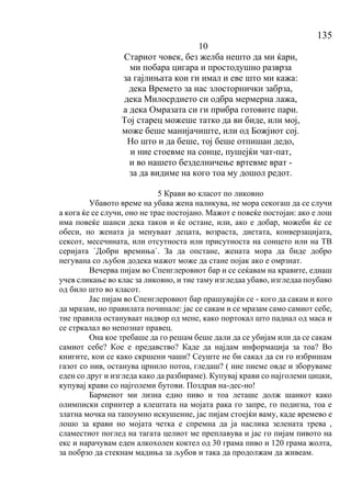 135
10
Стариот човек, без желба нешто да ми ќари,
ми побара цигара и простодушно разврза
за гајлињата кои ги имал и еве што ми кажа:
дека Времето за нас злосторнички забрза,
дека Милосрдието си одбра мермерна лажа,
а дека Омразата си ги прибра готовите пари.
Тој старец можеше татко да ви биде, или мој,
може беше манијачиште, или од Божјиот сој.
Но што и да беше, тој беше отпишан дедо,
и ние стоевме на сонце, пушејќи чат-пат,
и во нашето безделничење вртевме врат -
за да видиме на кого тоа му дошол редот.
5 Крави во класот по ликовно
Убавото време на убава жена наликува, не мора секогаш да се случи
а кога ќе се случи, оно не трае постојано. Мажот е повеќе постојан: ако е лош
има повеќе шанси дека таков и ќе остане, или, ако е добар, можеби ќе се
обеси, но жената ја менуваат децата, возраста, диетата, конверзацијата,
сексот, месечината, или отсутноста или присутноста на сонцето или на ТВ
серијата `Добри времиња`. За да опстане, жената мора да биде добро
негувана со љубов додека мажот може да стане појак ако е омрзнат.
Вечерва пијам во Спенглеровиот бар и се сеќавам на кравите, еднаш
учев сликање во клас за ликовно, и тие таму изгледаа убаво, изгледаа поубаво
од било што во класот.
Јас пијам во Спенглеровиот бар прашувајќи се - кого да сакам и кого
да мразам, но правилата починале: јас се сакам и се мразам само самиот себе,
тие правила остануваат надвор од мене, како портокал што паднал од маса и
се стркалал во непознат правец.
Она кое требаше да го решам беше дали да се убијам или да се сакам
самиот себе? Кое е предавство? Каде да најдам информација за тоа? Во
книгите, кои се како скршени чаши? Сеуште не би сакал да си го избришам
газот со нив, останува црнило потоа, гледаш? ( ние пиеме овде и зборуваме
еден со друг и изгледа како да разбираме). Купувај крави со најголеми цицки,
купувај крави со најголеми бутови. Поздрав на-дес-но!
Барменот ми лизна едно пиво и тоа леташе долж шанкот како
олимписки спринтер а клештата на мојата рака го запре, го подигна, тоа е
златна мочка на тапоумно искушение, јас пијам стоејќи ваму, каде времево е
лошо за крави но мојата четка е спремна да ја наслика зелената трева ,
сламестиот поглед на тагата целиот ме преплавува и јас го пијам пивото на
екс и нарачувам еден алкохолен коктел од 30 грама пиво и 120 грама жолта,
за побрзо да стекнам мадиња за љубов и така да продолжам да живеам.
 