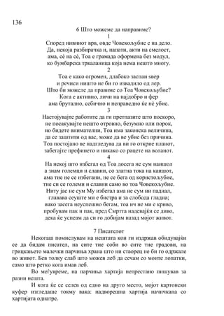 136
6 Што можеме да направиме?
1
Според нивниот врв, овде Човекољубие е на дело.
Да, некоја разбирачка и, напати, акти на смелост,
ама, сѐ на сѐ, Тоа е грамада оформена без модул,
ко бумбарска тркаланица која нема нешто многу.
2
Тоа е како огромен, длабоко заспан ѕвер
и речиси ништо не би го извадило од лер.
Што би можеле да правиме со Тоа Човекољубие?
Кога е активно, личи на најдобро и фер
ама брутално, себично и неправедно ќе нѐ убие.
3
Настојувајте работите да ги претпазите што поскоро,
не посакувајте нешто отровно, безумно или порок,
но бидете внимателни, Тоа има законска величина,
да се заштити од вас, може да ве убие без причина.
Тоа постојано ве надгледува да ви го открие планот,
забегајте префинето и никако со рацете на воланот.
4
На некој што избегал од Тоа досега не сум наишол
а знам големци и славни, со златна тока на каишот,
ама тие не се избегани, не се бега од користољубие,
тие си се големи и славни само во тоа Човекољубие.
Ниту јас не сум Му избегал ама не сум ни паднал,
главава сеуште ми е бистра и за слобода гладна;
иако засега неуспешно бегам, тоа ич не ми е криво,
пробувам пак и пак, пред Смртта надевајќи се диво,
дека ќе успеам да си го добијам назад мојот живот.
7 Писателот
Некогаш помислувам на нештата кои ги издржав обидувајќи
се да бидам писател, на сите тие соби во сите тие градови, на
грицкањето малечки парчиња храна што ни стаорец не би го одржале
во живот. Бев толку слаб што можев леб да сечам со моите лопатки,
само што ретко кога имав леб.
Во меѓувреме, на парчиња хартија непрестано пишував за
разни нешта.
И кога ќе се селев од едно на друго место, мојот картонски
куфер изгледаше токму вака: надворешна хартија начичкана со
хартијата однатре.
 