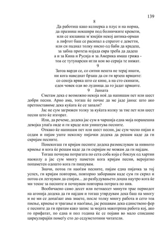 139
8
Да работиш како келнерка а плус и на норма,
да празниш нокшири под болничките кревети,
или се килавиш м`кнејќи некој антика-орман
а лифтот баш се расипал а спратот е деветти,
или си паднал толку ниско од баби да крадеш,
за забна протеза илјада евра треба да дадеш
а и за Кина и Русија и за Америка имаш грижа -
тоа се тутунарски игли кои во серија те нижат.
9
Затоа варди се, со ситни нешта не терај инати,
ни кога наведнат брзаш да си ги врзеш врвците:
со секоја врвка што се кине, а на сто скинати,
еден човек оди во лудница да го јадат црвците.
9 Јанѕата
Сметам дека е возможно некоја ноќ да напишам пет или шест
добри песни. Арно ама, тогаш ќе почне да ме јаде јанѕа: што ако
претпоставиме дека куќата ќе се запали?
Јас не сум загрижен толку за куќата колку за тие пет или шест
песни што ќе изгорат.
Или, да речеме, додека јас сум в чаршија една моја поранешна
девојка упаѓа овде и ги краде или уништува песните.
Откако ќе напишам пет или шест песни, јас сум чесно пијан и
седам и пијам уште неколку пијачки додека да решам каде да ги
скријам песните.
Понекогаш ги кријам песните додека размислувам за нивното
криење и кога ќе решам каде да ги скријам не можам да ги најдам.
Тогаш почнува потрагата по сета соба која е боклук од хартии
наоколу а јас сум многу паметен кога кријам песни, веројатно
попаметен одошто кога ги пишувам.
Значи, потоа ги наоѓам песните, пијам една пијачка за тој
успех, ги кријам повторно, повторно заборавам каде сум ги скрил и
потоа си легнувам да спијам... до разбудувањето доцна наутро кога ќе
ми текне за песните и почнувам повторна потрага по нив.
Вообичаено само десет или петнаесет минути трае периодот
на агонија додека да ги најдам и тогаш утврдувам дека баш па многу
и не ми се допаѓаат ама знаете, после толку многу работа и сето тоа
пиење, криење и трагање и наоѓање, јас решавам дека единствено фер
е песните да ги пратам како запис за мојата макотрпна работа кој, ако
го прифатат, по една и пол година ќе се појави во мало списание
циркулирајќи помеѓу сто до седумстотини читатели.
 
