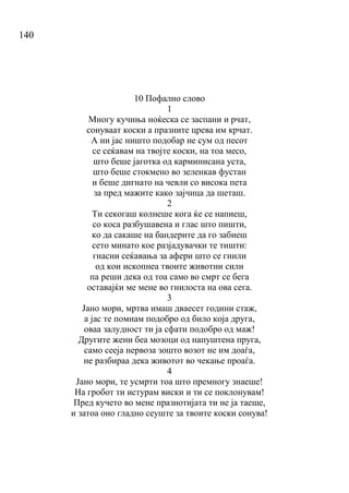 140
10 Пофално слово
1
Многу кучиња ноќеска се заспани и рчат,
сонуваат коски а празните црева им крчат.
А ни јас ништо подобар не сум од песот
се сеќавам на твојте коски, на тоа месо,
што беше јаготка од карминисана уста,
што беше стокмено во зеленкав фустан
и беше дигнато на чевли со висока пета
за пред мажите како зајчица да шеташ.
2
Ти секогаш колнеше кога ќе се напиеш,
со коса разбушавена и глас што пишти,
ко да сакаше на бандерите да го забиеш
сето минато кое разјадувачки те тишти:
гнасни сеќавања за афери што се гнили
од кои ископнеа твоите животни сили
па реши дека од тоа само во смрт се бега
оставајќи ме мене во гнилоста на ова сега.
3
Јано мори, мртва имаш дваесет години стаж,
а јас те помнам подобро од било која друга,
оваа залудност ти ја сфати подобро од маж!
Другите жени беа мозоци од напуштена пруга,
само сееја нервоза зошто возот не им доаѓа,
не разбираа дека животот во чекање проаѓа.
4
Јано мори, те усмрти тоа што премногу знаеше!
На гробот ти истурам виски и ти се поклонувам!
Пред кучето во мене празнотијата ти не ја таеше,
и затоа оно гладно сеуште за твоите коски сонува!
 