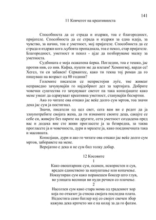 141
11 Ковчегот на креативноста
Способноста да се страда и издржи, тоа е благородност,
пријателе. Способноста да се страда и издржи за една идеја, за
чувство, за начин, тоа е уметност, мој пријателе. Способноста да се
страда и издржи кога љубовта пропаднала, тоа е пекол, стар пријателе.
Благородност, уметност и пекол - ајде да позборуваме малку за
уметноста.
Судбината е моја осакатена ќерка. Погледни, тоа е тешко, јас
против нив, со нив. Кафка, пушти ме да влезам! Хемингвеј, варди се!
Хегел, ти си забавен! Сервантес, како ти текна тој роман да го
пишуваш на возраст од 80 години?
Големите писатели се непристојни луѓе, тие живеат
неправедно зачувувајќи го најдобриот дел за хартијата. Добрите
човечки суштества го зачувуваат светот па така копилјаците како
мене умеат да одржуваат креативна уметност, станувајќи бесмртни.
Ако го читате ова откако јас веќе долго сум мртов, тоа значи
дека јас сум ја постигнал.
Значи, писатели од цел свет, сега вам ви е редот да ја
злоупотребите својата жена, да ги измамите своите деца, сакајте се
себе си, живејте без парите на другите, сета уметност создадена пред
вас и додека вие сте живи прогласете ја за безвредна, за таква
прогласете ја и човечноста, дури и мразете ја, како поединечната така
и масовната.
Копилјаци, дури и ако го читате ова откако јас веќе долго сум
мртов, заборавете на мене.
Веројатно е дека и не сум бил толку добар.
12 Косовите
1
Како овоштарник сум, осамен, искористен и сув,
вреден единствено за напуштање или копачење.
Нокаутиран сум како поранешен боксер што глув,
во улицата весници ви нуди речиси со плачење.
2
Насолзен сум како стара мома од градскиот хор
која по отказот ја стиска својата последна плата.
Недостига само батлер кој со својот свечен збор
кажува дека крпчето ми е на колај за да го фатам.
 