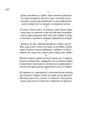 142
3
Денес косовите се груби, како ноктите сраснати
во онаа затворска ноќ кога јадот ми беше дело;
косовите трчаат врз камењата со мов обраснати,
моето пијанство го опеваат со шпански мелос.
4
За мене и било каде е за никаде, како ноќна мора,
лоша како издишени гуми или ефтина пудриера:
зошто продолжувам како дете кое умира за кора
а мозоков и џебовите џвакаат прашина од вчера?
5
Кажете ми вие, револуционери со морал силен!
Вие деца учите, пиете со мера, не ве фаќа сугреб,
имате палати и жени-убавици, а убијци сте биле -
кажете ми зошто јас горам како старо суво ѓубре?
6
Вие би можеле преку писма со мене да се мерите,
додека пеперутките, мравките, па и понекој пират,
и ракетните научници и кучињата и сервисерите -
агилно би продолжиле дејностите да си ги шират.
7
Не срамете се, преписката е интелектуално нешто,
ако снемате марки, писмо не мора да ми пратите!
Нагаѓам дека сето тоа Бог го смислил така вешто,
токму како што ги смислил и бравите на вратите.
 