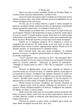 143
13 Чуден ден
Беше тоа еден од оние здодевни денови во Холивуд Парк, со
голема толпа, досадна, невоспитана, глупава толпа.
Јас ја погодив последната трка и останав да си наплатам а кога
дојдов до моето авто, таму беше огромен застој во сообраќајот во кој
луѓето си бараа начин да излезат.
И така, јас си ги собув чевлите, седнав и чекав, вртејќи на
радиото да најдам некоја класична музика, во преградата за ракавици
најдов полкилско шише скоч, го отворив и отпив од него.
Имав намера да исчекам сите да си отидат па дури тогаш јас
да си појдам. Најдов и тричетвртинка од пура, ја запалив, отпив друга
голтка од скочот. Слушав музика, пушев, пиев скоч и ги набљудував
губитниците кои заминуваа. Таму имаше и една мала играчница која
беше на околу 90 метри источно од мене ама тогаш беше затворена.
Решив да го довршам шишето. И го довршив а потоа се
испружив на седиштето. Не знам колку долго сум спал но кога се
разбудив беше темно и целиот паркинг беше празен. Решив да не ги
обувам чевлите, го запалив автото и заминав оттаму.
Кога стигнав дома, чув дека ѕвони телефонот. Ја отворив
вратата со клучот, телефонот продолжуваше да ѕвони. Му пријдов и
ја дигнав слушалката.
“Ало?“/„Кучкин сине, кај беше ти бе?“/ “На хиподром бев“/
“Ајде де, на трки? Сега е пол саат по полноќ а јас цело време ти ѕвонам
уште од седумте навечер.“ /“Штотуку се вратив од хиподром“.
/“Прибра ли некоја жена со тебе?“/ “Не“/“Не ти верувам!“ и таа ми
спушти.
Отидов до фрижидерот, зедов пиво, свратив во бањата и
пуштив кадата да се полни со вода. Го завршив пивото, зедов друго и
се спуштив во кадата. Телефонот пак заѕвони. Излегов од кадата со
моето пиво и цедејќи се отидов до телефонот и ја дигнав слушалката.
“Ало?“/“ Кучкин сине, сеуште не ти верувам!“ и таа ми спушти. Се
вратив назад со моето пиво, оставајќи зад мене друга водена трага.
Штом седнав во кадата, телефонот пак заѕвони. Оставив да
ѕвони и броев колку пати ќе ѕвони, избројав до шеснаесет и таа
спушти. Потоа, поминаа можеби 3-4 минути. Телефонот пак заѕвони.
Јас броев, до девет, и тогаш стивна.
Дури тогаш ми текна дека си ги оставив чевлите во автото. Не
беше тоа многу важно, освен што тоа ми беа единствените чевли кои
ги имав. Мислев, големи се шансите дека никој нема да посака да го
украде моето авто.
Излегов од кадата за друго пиво, оставајќи друга трага зад
мене. Беше тоа крајот на еден долг, долг ден.
 