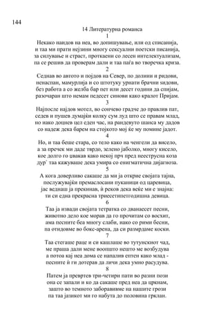 144
14 Литературна романса
1
Некако наидов на неа, во допишување, или од списанија,
и таа ми прати нејзини многу сексуални поетски писанија,
за силување и страст, проткаени со лесен интелектуализам,
па се решив да проверам дали и таа паѓа во творечка криза.
2
Седнав во автото и појдов на Север, по долини и ридови,
ненаспан, мамурлија и со штотуку урнати брачни ѕидови,
без работа а со желба бар пет или десет години да спијам,
разочаран што немам педесет синови како кралот Пријам.
3
Најпосле најдов мотел, во сончево градче до правлив пат,
седев и пушев думајќи колку сум луд што се правам млад,
но иако доцнев цел еден час, на рандевуто шанса му дадов
со надеж дека барем на стојкото мој ќе му помине јадот.
4
Но, и таа беше стара, со тело како на ченгели да висело,
а за пречек ми даде тврдо, зелено јаболко, многу кисело,
кое долго го џвакав како некој прч пред нееструсна коза
дур` таа кажуваше дека умира со енигматична дијагноза.
5
А кога доверливо сакаше да ми ја открие својата тајна,
послужувајќи премаслосани пуканици од царевица,
јас веднаш ја прекинав, ѝ реков дека веќе ми е знајна:
ти си една прекрасна триесетипетгодишна девица.
6
Таа ја извади својата тетратка со дванаесет песни,
животно дело кое морав да го прочитам со восхит,
ама песните беа многу слаби, иако со рими бесни,
па отидовме во бокс-арена, да си размрдаме коски.
7
Таа стегаше раце и си кашлаше во тутунскиот чад,
ме праша дали мене воопшто нешто ме возбудува
а потоа кај неа дома се напалив ептен како млад -
песните ѝ ги дотерав да личи дека умно расудува.
8
Патем ја превртев три-четири пати во разни пози
она се запали и ко да сакаше пред неа да цркнам,
зашто во темното заборавивме на нашите грози
па таа јазикот ми го набута до половина грклан.
 