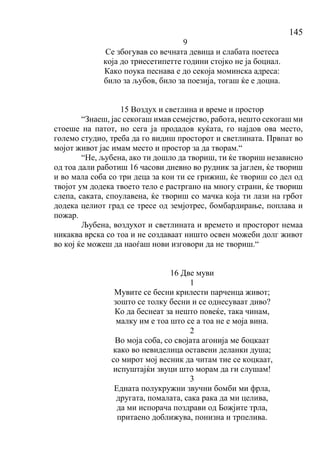 145
9
Се збогував со вечната девица и слабата поетеса
која до триесетипетте години стојко не ја боцнал.
Како поука песнава е до секоја моминска адреса:
било за љубов, било за поезија, тогаш ќе е доцна.
15 Воздух и светлина и време и простор
“Знаеш, јас секогаш имав семејство, работа, нешто секогаш ми
стоеше на патот, но сега ја продадов куќата, го најдов ова место,
големо студио, треба да го видиш просторот и светлината. Првпат во
мојот живот јас имам место и простор за да творам.“
“Не, љубена, ако ти дошло да твориш, ти ќе твориш независно
од тоа дали работиш 16 часови дневно во рудник за јаглен, ќе твориш
и во мала соба со три деца за кои ти се грижиш, ќе твориш со дел од
твојот ум додека твоето тело е растргано на многу страни, ќе твориш
слепа, саката, споулавена, ќе твориш со мачка која ти лази на грбот
додека целиот град се тресе од земјотрес, бомбардирање, поплава и
пожар.
Љубена, воздухот и светлината и времето и просторот немаа
никаква врска со тоа и не создаваат ништо освен можеби долг живот
во кој ќе можеш да наоѓаш нови изговори да не твориш.“
16 Две муви
1
Мувите се бесни крилести парченца живот;
зошто се толку бесни и се однесуваат диво?
Ко да беснеат за нешто повеќе, така чинам,
малку им е тоа што се а тоа не е моја вина.
2
Во моја соба, со својата агонија ме боцкаат
како во невиделица оставени деланки душа;
со мирот мој весник да читам тие се коцкаат,
испуштајќи звуци што морам да ги слушам!
3
Едната полукружни звучни бомби ми фрла,
другата, помалата, сака рака да ми целива,
да ми испорача поздрави од Божјите трла,
притаено доближува, понизна и трпелива.
 