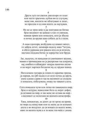 146
4
Други луѓе по светов диктатори ги газат
или често трагична љубов им се случува;
мене пак, инсекти ме облетуваат и лазат,
ко пратени и од нив нешто да научувам.
5
Но не се трпи веќе и јас влегувам во битка:
брзо весникот во цевкаст стап го свиткав,
мавнав првин кон помалата, што ја збесна
и почна да кружи како собата да ѝ е тесна.
6
А онаа одозгора, возбудена од новиот вител,
го забрза летот, запикира надолу како *штука,
и обете јуришаа кон раката што си ја штитев,
настана опсадна битка за херојство или брука.
7
Јас, налутен, ги нападнав со свитканиот весник,
мавав и промашував но ја распрснав таа алијанса,
кај ламбата и абажурот запејаа панични песни
и на мојот хартиен боздоган му се пружи шанса.
8
Поголемата зунзара ја гонев со хајкачка треска,
ја пернав, на грб падна и со нозе почна да прета,
уште еднаш удрив и таа на весникот се сплеска
а помалата, избезумена, опаку на таванот слета.
9
Сега помалата чучи или летка по таванската шир,
брзо и нечујно, невидливо бега од мојот дофат;
ја оставам на мир, и таа мене ме остава на мир -
а весникот се испогани во воената катастрофа.
10
Така, понекогаш, за денот да ти тргне на криво,
не мора од некој маж или од жена да си клоцнат:
доста е во воздухот да си вткаен со нешто живо,
иако за малата мува а и за мене тоа веќе е доцна.
 