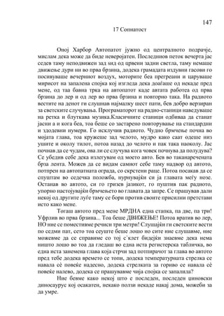 147
17 Сопнатост
Оној Харбор Автопатот јужно од централното подрачје,
мислам дека може да биде неверојатен. Последниов петок вечерта јас
седев таму неподвижен зад ѕид од црвени задни светла, таму немаше
движење дури ни во прва брзина, додека грамадата издувни гасови го
посивуваше вечерниот воздух, моторите беа прегреани и царуваше
мирисот на запалена спојка кој изгледа дека доаѓаше од некаде пред
мене, од таа бавна трка на автопатот каде автата работеа од прва
брзина до лер и од лер во прва брзина и повторно така. На радиото
вестите на денот ги слушнав најмалку шест пати, бев добро верзиран
за светските случувања. Програматорот на радио-станици наведуваше
на ретка и блуткава музика.Класичните станици одбиваа да станат
јасни а и кога беа, тоа беше со застарено повторување на стандардни
и здодевни нумери. Го исклучив радиото. Чудно брмчење почна во
мојата глава, тоа кружеше зад челото, мудро како саат одеше низ
ушите и околу тилот, потоа назад до челото и пак така наоколу. Јас
почнав да се чудам, ова ли се случува кога човек почнува да полудува?
Се убедив себе дека излегувам од моето авто. Бев во таканаречената
брза лента. Можев да се видам самиот себе таму надвор од автото,
потпрен на автопатната ограда, со скрстени раце. Потоа посакав да се
спуштам во седечка положба, нурнувајќи си ја главата меѓу нозе.
Останав во автото, си го гризев јазикот, го пуштив пак радиото,
упорно настојувајќи брмчењето во главата да запре. Се прашував дали
некој од другите луѓе таму се бори против своите присилни претстави
исто како мене.
Тогаш автото пред мене МРДНА една стапка, па две, па три!
Уфрлив во прва брзина... Тоа беше ДВИЖЕЊЕ! Потоа вратив во лер,
НО ние се поместивме речиси три метри! Слушајќи ги светските вести
по седми пат, сето тоа сеуште беше лошо но сите ние слушавме, ние
можевме да се справиме со тој с`клет бидејќи знаевме дека нема
ништо лошо во тоа да гледаш во една иста регистерска табличка, во
една иста занемена глава која стрчи зад потпирачот за глава во автото
пред тебе додека времето се топи, додека температурната стрелка се
навала сѐ повеќе надесно, додека стрелката за гориво се навала сѐ
повеќе налево, додека се прашувавме чија спојка се запалила?
Ние бевме како некој што е последен, последен џиновски
диносаурус кој осакатен, некако ползи некаде накај дома, можеби за
да умре.
 