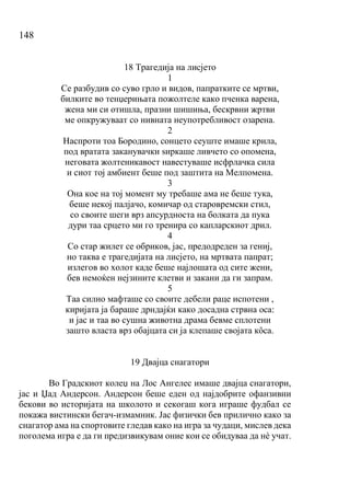 148
18 Трагедија на лисјето
1
Се разбудив со суво грло и видов, папратките се мртви,
билките во тенџерињата пожолтеле како пченка варена,
жена ми си отишла, празни шишиња, бескрвни жртви
ме опкружуваат со нивната неупотребливост озарена.
2
Наспроти тоа Бородино, сонцето сеуште имаше крила,
под вратата заканувачки ѕиркаше ливчето со опомена,
неговата жолтеникавост навестуваше исфрлачка сила
и сиот тој амбиент беше под заштита на Мелпомена.
3
Она кое на тој момент му требаше ама не беше тука,
беше некој палјачо, комичар од старовремски стил,
со своите шеги врз апсурдноста на болката да пука
дури таа срцето ми го тренира со капларскиот дрил.
4
Со стар жилет се обриков, јас, предодреден за гениј,
но таква е трагедијата на лисјето, на мртвата папрат;
излегов во холот каде беше најлошата од сите жени,
бев немоќен нејзините клетви и закани да ги запрам.
5
Таа силно мафташе со своите дебели раце испотени ,
киријата ја бараше дрндајќи како досадна стрвна оса:
и јас и таа во сушна животна драма бевме сплотени
зашто власта врз обајцата си ја клепаше својата кȏса.
19 Двајца снагатори
Во Градскиот колеџ на Лос Ангелес имаше двајца снагатори,
јас и Џад Андерсон. Андерсон беше еден од најдобрите офанзивни
бекови во историјата на школото и секогаш кога играше фудбал се
покажа вистински бегач-измамник. Јас физички бев прилично како за
снагатор ама на спортовите гледав како на игра за чудаци, мислев дека
поголема игра е да ги предизвикувам оние кои се обидуваа да нѐ учат.
 