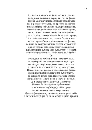15
25
О, на едни милост на ѕвездите им е речена
па со јавни почести и горди титули се фалат
додека мојата судбина останала недопечена
па, сиромав со триумф, би требало да жалам.
На моќниците им служат за дворска икебана,
како сал тие да се невен под сончевите зраци,
но во нив самите и славата им е погребана
кога и од само едно мрштење ќе напрчат краци.
На намачениот воин, низ славни битки минат,
што по куп победи згрешил сал една финта,
веднаш во почесната книга листот му го кинат
и сиот труд се заборава, колку и да ринтал.
Е па среќниот сум јас што сум љубен и љубам,
зашто ниту слава имам ниту може да ја губам.
26
Господару на мојата љубов, како твој вазал
ти порачувам дека во должноста цврст сум,
по заслуга твоја надарен верно да те пазам
a сонетов за должноста пее, не за мојот ум.
Посветеноста е голема а досетливоста бедна,
да најдам зборови во напорот сум простум
но сепак со надеж дека твојата душа вредна
сите мои голи мисли ќе ги облече во костум.
А и ѕвездата која животот ми го води
белким ќе ме озари со љубезни очи
за тетеравата љубов да ја облагороди
та да станам вреден за твојата почит.
Да се пофалам колку те сакам, чекам зрело доба,
а дотогаш се кријам за да не можеш да ме пробаш.
 