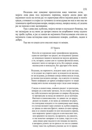 151
Подоцна ние лежевме преплетени како човечки лози,
мојата лева рака под нејзината перница, мојата десна рака врз
нејзиниот колк па потоа јас ги зграпчував обете нејзини раце и моите
гради, стомакот и стојко со тучовите се вгнездуваа во неа и низ нас во
темницата проблеснуваа искри, напред-назад, напред-назад, сѐ додека
јас не папсав и ние заспивавме.
Таа е дива ама љубезна, мојата метро и осумдесет божица, таа
ме засмејува за од мене да гргори смеата на штрбавиот кому сеуште
му треба љубов, и јас се капев во нејзините благословени очи кои од
нејзината глава истекуваа како планински извори, длабоки, ладни и
добри.
Таа ми го спаси сето она кое овде го немам.
22 Трката
1
Кога ќе се курдисаш како грамофонска пружина,
одиш во центарот на градот, во младината зјапаш:
се измешале машки и женски во весела дружина,
а ти, остарен, седиш сам и глумиш филмски апаш,
мешлест мачо со цигара в уста, без скршен денар,
неснаодлив и неискусен, без другари и без жена.
2
Подоцна, на паркингот, младите како да ќе си одат,
и ти седнат во старото авто за младоста си жалиш,
ги загледуваш, ја впиваш секоја нивна весела згода,
ја палиш последната цигара , па и автото го палиш,
бавно шофираш до црвен семафор којшто те запре
покрај авто полно младина која гледа само напред.
3
Гласна и скокотлива, нивната радост те разгалува,
замајан си а они веќе тргнале, ти си станал пречка,
зад тебе колоната нестрпливо со свирка збудалува,
те протресува за назад во животот да се влечкаш.
Наеткан и самосожаллив, ти даваш гас до крајот,
решен за подвиг, и по цена да заминеш во рајот,
ги стигнуваш младите и ги одминуваш како виор,
го стегаш воланот како спомен за љубов смирена,
се тркаш со нив кон брегот, важен си како приор,
ама и се смееш водејќи ги кон последната сирена,
кон морските треви и ајкули и кон веселиот кит,
кон краевите на месото, на времето, на ужасите,
и тие конечно запираат а ти одиш, горд си и сит,
дека имаш срце мадлесто им покажа на масите,
а цигарата усните ти ги гриза и ти тоа го славиш:
токму така тоа љубената умееше да ти го прави.
 
