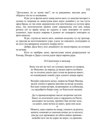 153
“Догледање, ќе се чуеме пак!“, не се ракувавме, мислам дека
обајцата тоа не го посакавме.
И јас си го фатив патот накај моето авто, го запалив моторот и
додека го загревав си замислував како мојот домаќин ( со таа густа
црна брада, со тие сини дијамантски очи кои блескаа од густата црна
коса, тие интелигентни среќни сини дијамантски очи кои знаеја
речиси сѐ) се враќа назад во кујната и како повторно го пушта
пламенот, како водата зоврива и јазикот во тенџерето повторно се
врти наоколу.
И јас, глупав во моето авто, заминав подалеку од тој тротоар,
се тркалав во жолтеникавото утро, удолу по свиоците, втопувајќи се
во сето тоа прекрасно зеленило покрај патот.
Добро, фала Богу што домаќинот не инсистираше да останам
на вечера.
Кога се прибрав дома, прелистував некои репродукции на
Реноар, Писаро и Дијаз а потоа јадев тврдо варени јајца.
24 Свештеник и матадор
1
Беше тоа акт во чест на големец закитен со ешарпа,
во Мексико; на корида, ја видов смртта на бикот:
му ги отсекоа ушите сред толпа во радосен викот;
не покажуваше повеќе ужас одошто некоја карпа.
2
Возејќи утредента назад, запрев во божја Мисија,
видов златни и црвени цветови на ветер лулеани,
беа како тигри-актери, истренирани за субмисија,
од најдоброто божјо семе, со благослов засеани.
3
Да го проанализираме ова во метрички систем:
бикот со отсечените уши и тврдината на Ристе;
матадорот на колена, мртвиот бик негово чедо,
од џамот, како мечка од кавез, зјапа поп-дедо.
4
Можете, како стрина на пазар, сенешто да речете,
вашите сомнежи со свилени конци да ги влечете,
ама јас сум проживеал во обата нивни храмови -
можеби сега тие ќе умрат во мојот, од срамови.
 