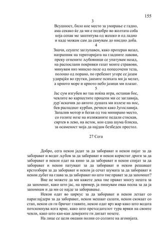 155
3
Всушност, било кое место за умирање е гадно,
ама секако ќе да ми е подобро во жолтата соба
која сепак ме заштитува од жешко и од ладно
и каде можам сам да самувам до ниедно доба.
4
Значи, сеуште заглупавен, како протеран вазал,
натрапник на територијата на гладните лавови,
преку огнените љубовници се упатувам назад,
на распослани покривки газат моите стравови,
минувам низ минско поле од попесочени тела,
полошо од порано, по гребенот угоре се јазам
удирајќи во грутки, јанѕите психата ми ја мелат,
а црното море и црното небо јазици ми плазат.
5
Јас сум изгубен во таа ноќна игра, останав бос,
чевлите во карпестите процепи ми се заглавија,
дур`искачив до автото душата ми излезе на нос,
бев распаднат курбан, речиси како Југославија.
Запалив мотор и бегав од тоа минирано место,
со голите нозе на излижаните педали стискав,
свртев в лево, на исток, кон една шума блиска,
за осаменост моја да најдам безбеден престол.
27 Сега
Добро, сега некои јадат за да заборават и некои пијат за да
заборават и водат љубов за да заборават и некои користат дроги за да
заборават и некои одат на кино за да заборават и некои спијат за да
заборават и некои патуваат за да заборават и некои решаваат
крстозбори за да заборават и некои ја сечат шумата за да заборават и
некои дубат на глава за да заборават но што тие прават за да запомнат?
Вие не можете да ми кажете дека тие прават многу нешта за
да запомнат, како што јас, на пример, ја пишувам оваа песна за да ја
запомнам и да ми се најде за заборавање.
Некои одат во циркус за да заборават и некои летаат со
параглајдери за да заборават, некои мешаат салати, некои скокаат со
стап, некои си ги бричат главите, некои одат врз жар како што водата
потскокнува кога врие, како што претседателот тура врвки на своите
чевли, како што кан-кан девојките ги дигаат нозете.
На лице се цели океани полни со солзите на агонијата.
 