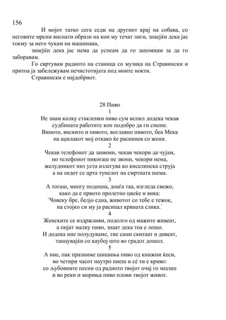 156
И мојот татко сега седи на другиот крај на собава, со
неговите мрсни виснати образи на кои му течат лиги, знаејќи дека јас
токму за него чукам на машинава,
знаејќи дека јас нема да успеам да го запомнам за да го
заборавам.
Го свртувам радиото на станица со музика на Стравински и
притоа ја забележувам нечистотијата под моите нокти.
Стравински е најдобриот.
28 Пиво
1
Не знам колку стакленки пиво сум испил додека чекав
судбината работите кон подобро да ги смени.
Виното, вискито и пивото, воглавно пивото, беа Мека
на аџилакот мој откако ќе раскинев со жени.
2
Чекав телефонот да заѕвони, чекав чекори да чујам,
но телефонот никогаш не звони, чекори нема,
желудникот низ уста излегува ко киселинска струја
а на ѕидот се црта тунелот на смртната шема.
3
А тогаш, многу подоцна, доаѓа таа, изгледа свежо,
како да е првото пролетно цвеќе и вика:
`Човеку бре, белјо една, животот со тебе е тежок,
на стојко си му ја расипал крвната слика.`
4
Женските се издржливи, подолго од мажите живеат,
а пијат малку пиво, знаат дека тоа е лошо.
И додека ние полудуваме, тие сами скитаат и дивеат,
танцувајќи со каубој што во градот дошол.
5
А ние, пак празниме шишиња пиво од книжни ќеси,
во четири часот наутро пиеш и сѐ ти е криво:
со љубовните песни од радиото твојот очај го месиш
и во реки и мориња пиво плови твојот живот.
 