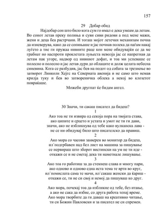 157
29 Добар обид
Најдобар сон што било кога сум го имал е дека умеам да летам.
Во сонот летав преку полиња и суви сиви ридови а под мене мажи,
жени и деца беа растрчани. И тогаш мојот летечки механизам почна
да изневерува, како да се сопињаше и јас почнав полека да паѓам накај
луѓето а тие ги пружаа нивните раце кон мене обидувајќи се да ме
грабнат но наспроти проклетата луњеста неволја јас се напрегнав да
летам пак угоре, надвор од нивниот дофат, и тоа ми успеваше се
полесно и полесно и јас летав дури до облаците и долж целата небесна
синевина. Кога се разбудив, јас бев на подот од собата за трезнење во
затворот Линколн Хејгс на Северната авенија и не само што немав
крилја туку и бев во затвореничка облека а некој во клозетот
повраќаше.
Можеби другпат ќе бидам ангел.
30 Значи, ти сакаш писател да бидеш?
1
Ако тоа не ти извира од секоја пора на твојата става,
ако ципите и срцето и устата и умот не ти ги дави,
значи, ако не избликнува од тебе како вулканска лава -
не се ни обидувај било што писателско да правиш.
2
Ако мора со часови заѕверен во монитор да бидеш,
ил`подгрбавен над бел лист на машина за пишување
се нервираш што зборот вистински на ум не ти иде -
откажи се и не сметај дека ти наметнале лишување.
3
Ако тоа го работиш за да стекнеш слава и многу пари,
ако одново и одново една иста тема те врти во круг,
ил`помислата сама те мачи, ил`сакаш женски да ќариш -
откажи се, ти не си свој и немој да пишуваш ко друг.
4
Ако мора, почекај тоа да избликне од тебе, без итање,
а ако не сака да избие, со друга работа тепај време.
Ако мора творбите да ги даваш на креативно читање,
ти си Божин Павловски и за писател не си спремен.
 