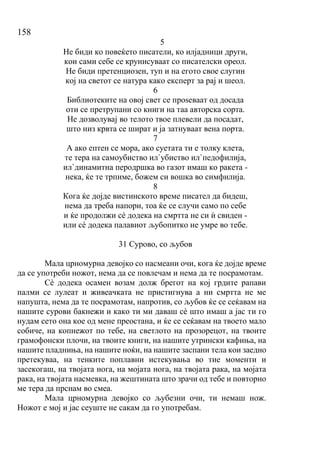 158
5
Не биди ко повеќето писатели, ко илјадници други,
кои сами себе се крунисуваат со писателски ореол.
Не биди претенциозен, туп и на егото свое слугин
кој на светот се натура како експерт за рај и шеол.
6
Библиотеките на овој свет се проѕеваат од досада
оти се претрупани со книги на таа авторска сорта.
Не дозволувај во телото твое плевели да посадат,
што низ крвта се шират и ја затнуваат вена порта.
7
А ако ептен се мора, ако суетата ти е толку клета,
те тера на самоубиство ил`убиство ил`педофилија,
ил`динамитна перодршка во газот имаш ко ракета -
нека, ќе те трпиме, божем си вошка во симфилија.
8
Кога ќе дојде вистинското време писател да бидеш,
нема да треба напори, тоа ќе се случи само по себе
и ќе продолжи сѐ додека на смртта не си ѝ свиден -
или сѐ додека палавиот љубопитко не умре во тебе.
31 Сурово, со љубов
Мала црномурна девојко со насмеани очи, кога ќе дојде време
да се употреби ножот, нема да се повлечам и нема да те посрамотам.
Сѐ додека осамен возам долж брегот на кој грдите рапави
палми се лулеат и живеачката не пристигнува а ни смртта не ме
напушта, нема да те посрамотам, напротив, со љубов ќе се сеќавам на
нашите сурови бакнежи и како ти ми даваш сѐ што имаш а јас ти го
нудам сето она кое од мене преостана, и ќе се сеќавам на твоето мало
собиче, на копнежот по тебе, на светлото на прозорецот, на твоите
грамофонски плочи, на твоите книги, на нашите утрински кафиња, на
нашите пладниња, на нашите ноќи, на нашите заспани тела кои заедно
претекуваа, на тенките поплавни истекувања во тие моменти и
засекогаш, на твојата нога, на мојата нога, на твојата рака, на мојата
рака, на твојата насмевка, на жештината што зрачи од тебе и повторно
ме тера да прснам во смеа.
Мала црномурна девојко со љубезни очи, ти немаш нож.
Ножот е мој и јас сеуште не сакам да го употребам.
 