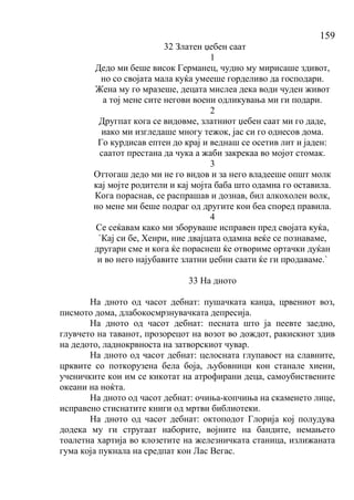 159
32 Златен џебен саат
1
Дедо ми беше висок Германец, чудно му мирисаше здивот,
но со својата мала куќа умееше горделиво да господари.
Жена му го мразеше, децата мислеа дека води чуден живот
а тој мене сите негови воени одликувања ми ги подари.
2
Другпат кога се видовме, златниот џебен саат ми го даде,
иако ми изгледаше многу тежок, јас си го однесов дома.
Го курдисав ептен до крај и веднаш се осетив лит и јаден:
саатот престана да чука а жаби закрекаа во мојот стомак.
3
Оттогаш дедо ми не го видов и за него владееше општ молк
кај мојте родители и кај мојта баба што одамна го оставила.
Кога пораснав, се распрашав и дознав, бил алкохолен волк,
но мене ми беше подраг од другите кои беа според правила.
4
Се сеќавам како ми зборуваше исправен пред својата куќа,
`Кај си бе, Хенри, ние двајцата одамна веќе се познаваме,
другари сме и кога ќе пораснеш ќе отвориме ортачки дуќан
и во него најубавите златни џебни саати ќе ги продаваме.`
33 На дното
На дното од часот дебнат: пушачката канџа, црвениот воз,
писмото дома, длабокосмрзнувачката депресија.
На дното од часот дебнат: песната што ја пеевте заедно,
глувчето на таванот, прозорецот на возот во дождот, ракискиот здив
на дедото, ладнокрвноста на затворскиот чувар.
На дното од часот дебнат: целосната глупавост на славните,
црквите со поткорузена бела боја, љубовници кои станале хиени,
ученичките кои им се кикотат на атрофирани деца, самоубиствените
океани на ноќта.
На дното од часот дебнат: очиња-копчиња на скаменето лице,
исправено стиснатите книги од мртви библиотеки.
На дното од часот дебнат: октоподот Глорија кој полудува
додека му ги стругаат наборите, војните на бандите, немањето
тоалетна хартија во клозетите на железничката станица, излижаната
гума која пукнала на средпат кон Лас Вегас.
 