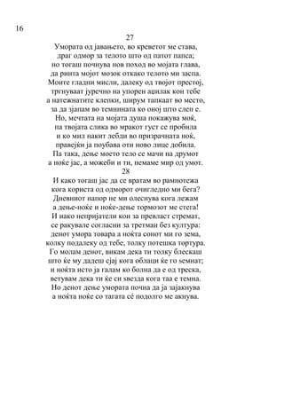 16
27
Умората од јавањето, во креветот ме става,
драг одмор за телото што од патот папса;
но тогаш почнува нов поход во мојата глава,
да ринта мојот мозок откако телото ми заспа.
Моите гладни мисли, далеку од твојот престој,
тргнуваат јуречно на упорен аџилак кон тебе
а натежнатите клепки, ширум тапкаат во место,
за да зјапам во темнината ко оној што слеп е.
Но, мечтата на мојата душа покажува моќ,
па твојата слика во мракот густ се пробила
и ко мил накит лебди во призрачната ноќ,
правејќи ја поубава оти ново лице добила.
Па така, дење моето тело се мачи на друмот
а ноќе јас, а можеби и ти, немаме мир од умот.
28
И како тогаш јас да се вратам во рамнотежа
кога користа од одморот очигледно ми бега?
Дневниот напор не ми олеснува кога лежам
а дење-ноќе и ноќе-дење тормозот ме стега!
И иако непријатели кои за превласт стремат,
се ракувале согласни за третман без култура:
денот умора товара а ноќта сонот ми го зема,
колку подалеку од тебе, толку потешка тортура.
Го молам денот, викам дека ти толку блескаш
што ќе му дадеш сјај кога облаци ќе го ѕемнат;
и ноќта исто ја галам ко болна да е од треска,
ветувам дека ти ќе си ѕвезда кога таа е темна.
Но денот дење умората почна да ја зајакнува
а ноќта ноќе со тагата сé подолго ме акнува.
 