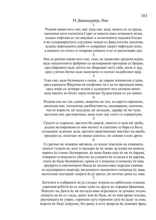 161
34 Диносаурија, Ние
1
Родени какви што сме, ние тука сме, каде лицата се од креда,
насмеани кога госпоѓата Смрт се кикоти како штипната мома,
додека лифтови се заглавуваат а политичките пејсажи бледат
и во супермаркетите слугуваат млади со факултетска диплома,
додека нафтосаните риби го повраќаат својот нафтосан плен,
а маската од отпад го покрива сонцето и не се распознава ден.
2
Ние се раѓаме какви што сме, тука, во грижливо средени војни,
каде напуштените фабрики со испокршени прозорци се бројни,
сред баровите каде луѓето не зборуваат меѓу себе, молк и зјај,
сред улични битки каде минувачи го влечат подебелиот крај.
3
Тука сме, каде болницата е скапа , да умреш поповолна е цена,
сред адвокати Шајлоци па поефтино ти е да си признаеш вина,
сред земја со затвори полни а лудниците под катанци венат,
каде масите во богат херој издигаат будалетинка со ум шинат.
4
Родени сме во тоа, одиме, живееме во тоа, за смртта спремени,
шкопени сме, изопачени, разбаштинети, насамарени, онемени,
тоа нѐ користи, нѐ залудува, нѐ загадува, здравје не ни чува,
жестоки сме, расчовечени, нема плот кој злото го ограничува.
5
Срцето се оцрнило, прстите би давеле, пиштол и нож им треба,
додека истовремено со нив милост и спасение се бара од Бога;
создадени за ремек дела, прстите практикуваат инстикт на амеба,
тресејќи се, посегаат по шише алкохол, по лекови и кон дрога.
6
Се раѓаме во чемерно мртвило, со влада темелена на измамата,
шеесет години во долг и наскоро не ќе може да плаќа ни камата,
парите ќе станат бескорисни, ќе нема банка која ќе ни ги ќарува,
отворено и неказнето убиство на улиците ќе се роди и ќе царува,
тлото ќе биде бескорисно, храна сѐ е помалку и помалку ќе има,
оружјето и скитничките банди ќе воспостават поредок климав,
за нуклеарната енергија заслепеното мноштвото команда ќе дава,
експлозии постојано земјата ќе ја тресат, ќе потечат реки од лава.
7
Богатите и одбраните ќе ја гледаат земјата од орбитална станица
озрачени роботи ќе се ловат едни со други во хорорна брканица,
Пеколот на Данте ќе ни изгледа како игралиште за дечиња згодно
сонцето не ќе се гледа, денот ноќ ќе биде, не ќе има време плодно,
растенијата ќе умрат, озрачени луѓе озрачени луѓе ќе јадат за спас,
морето ќе биде затруено, без реки, и сета природа ќе доживее фрас.
 