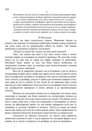 162
8
Изгниените тела на луѓето и животните ќе бидат раскашавени брда
и сите земски ветришта ќе бидат мрачни и неподносливо ќе смрдат;
долу, малкуте преживеани луѓе нови и ужасни болести ќе ги снајдат
а горе, на вселенските платформи, другите кон вечен сон ќе зајдат,
уништени од абење, поради постепеното исчезнување на резервите,
ќе скокаат во вселенската апсолутна нула да си ги смират нервите;
нечуена дотогаш тишина на сеопштиот распад ќе му стане зглавје
а сонцето, сеуште таму негде скриено, ќе го чека следното поглавје.
35 Поетесата
Беше тоа пред седум-осум години. Живеевме заедно со
нашите две машини за пишување работејќи надвор додека нејзините
две деца секој ден ја преуредуваа собата по нивно. Таа имаше
проблеми со нејзините дечишта, им велеше:
` Бегајте од мене! Не гледате ли дека мама пишува?`
Така, тие доаѓаа кај мене и јас меѓу моите пива и моите
стихови морав да одговарам на нивните прашања. Не дека беа човек
многу да ги сака ама со мајка им добро љубовно се работевме.
Поезијата беше важна за неа, таа беше многу возбудена, ги
зачукуваше типките како да сметаше дека величествените стихови
треба да ја издупат хартијата.
Кога ќе ја завршеше песната, ми ја подаваше и јас ја читав и
коментирав велејќи дека е добра ама зарем таа не мисли дека ќе звучи
уште подобро ако почнува со четвртиот стих, ако се изостави седмиот
стих а потоа, се разбира, дека ќе ѝ треба еден поинаков завршен стих,
дека овој не ми се допаѓа. И таа тогаш ќе ме прашаше како точно
мислам да гласи завршниот стих и јас ќе ѝ го сугерирав текстот на што
таа одобрувачки мрмореше и потоа трчаше и ја преобликуваше
песната.
Песните на поетесата почнаа да се појавуваат во некои мали
списанија и наскоро таа беше поканета на литературни читања во
локалните поетски сали и јас одев со неа и ја слушав. Таа имаше долга
коса и диви, диви очи, и таму таа танцуваше и галопираше со своите
песни, во афектирачка драма, но таа имаше прекрасно тело кое го
извиваше и лулееше читајќи ги песните. Луѓето ја сакаа, на такви
места има такви луѓе кои во своите ранци имаат мали прирачници за
рими а нивните бесполно натокмени лица блескаа од задоволство.
Аплаузите ја наведоа поетесата да мисли дека работите
навистина одлично ѝ одат и тоа ја држеше во постојана форма да се
извива, да се лулее и танцува и, се разбира, да чука на машината.
 