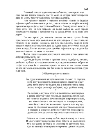 163
Една ноќ, откако завршивме со љубењето, таа ми рече дека
еден ден таа ќе биде поголем поет од мене, на што јас галантно ѝ реков
дека во многу работи таа веќе и е поголема од мене.
Ние чукавме заедно и одвоено неколку години и бидејќи
нејзините работи конечно ѝ тргнаа, таа си замина, се загуби во некој
пустински град а јас се преселив во Источен Холивуд каде живеев со
едни жени кои не беа загреани да водат љубов со мене заради
пишувањето поезија и всушност тие не даваа љубов ни за било што
друго.
По тоа време јас заминав оттаму во мало гратче близу
пристаништето од каде почнав пак да контактирам со поетесата, по
телефон и со писма. Воглавно, јас бев двосмислен, бидејќи пред
извесно време имав научено дека да одиш назад не се брои како да
одиш напред.Таа ми велеше дека сум бил нејзината муза и дека без
мене веќе ништо не може да напише.
Значи, гледате дека јас послужив за намената и тоа е прилично
добра работа, зарем не?
Од тоа да бидеш познат и признат многу подобро е, мислам,
да бидеш љубезен во стресни околности, или да имаш голем забревтан
стојко што довек ќе го мафташ спремен да влезе во тие гладни нешта
во кои ни човек, ни ѕвер ниту пак бог може да остане засекогаш, дури
и да сака.
36 Исполнување на тагата
1
Јас дури и начинот на кој планините се смеат го слушам,
горе-долу по нивните синкави падини одекнува кикот;
долу риби плачат во водата, таа е нивната солзна душа
а како што јас смеата ја разбирам, не ја разбира никој.
2
Во ноќите ја слушам водата и понатаму се опијанувам
а тагата станува толку голема, ја слушам во мојот саат,
таа толку се згустува, рачка на мојот шифоњер станува,
таа како лажица за чевли се нуди да ми пружи раат,
таа се белее на подот како паднат празен лист хартија,
може да е белешка за алишта или програма на партија
а најчесто е цигарски дим во сета негова палава гроза
додека се јази ко гуштер врз капелата на темната лоза.
3
Важно е да се има малку љубов, дури и многу да е мала.
И многу малку живот сепак врши работа, ко мал ходник.
Она кое едино се брои е на ѕидовите од црковната хала
а јас во авенијата на мртвите на розите сум им сводник.
 