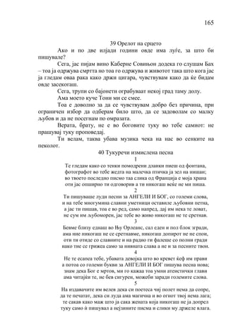 165
39 Орелот на срцето
Ако и по две илјади години овде има луѓе, за што би
пишувале?
Сега, јас пијам вино Каберне Совињон додека го слушам Бах
– тоа ја одржува смртта но тоа го одржува и животот така што кога јас
ја гледам оваа рака како држи цигара, чувствувам како да ќе бидам
овде засекогаш.
Сега, трупи со бајонети ограбуваат некој град таму долу.
Ама моето куче Тони ми се смее.
Тоа е доволно за да се чувствувам добро без причина, при
ограничен избор да одберам било што, да се задоволам со малку
љубов и да не посегнам по омразата.
Верата, брату, не е во боговите туку во тебе самиот: не
прашувај туку проповедај.
Ти велам, таква убава музика чека на нас во сенките на
пеколот.
40 Тукуречи измислена песна
1
Те гледам како со тенки помодрени дланки пиеш од фонтана,
фотографот во тебе жедта на малечка птичка ја зел на нишан;
во твоето последно писмо таа слика од Франција е моја храна
оти јас опширно ти одговорив а ти никогаш веќе не ми пиша.
2
Ти пишуваше луди песни за АНГЕЛИ И БОГ, со големи слова,
и на тебе многумина славни уметници оставиле љубовни петна,
а јас ти пишав, тоа е во ред, само напред, дај им нека те ловат,
не сум им љубоморен, јас тебе во живо никогаш не те сретнав.
3
Бевме близу еднаш во Њу Орлеанс, сал еден и пол блок згради,
ама ние никогаш не се сретнавме, никогаш допирот не не спои,
оти ти отиде со славните и на радио ги фалеше со полни гради
иако тие се грижеа само за нивната слава а не и за песните твои.
4
Не те есапеа тебе, убавата девојка што во кревет ќеф им прави
а потоа со големи букви за АНГЕЛИ И БОГ пишува песна нова;
знам дека Бог е мртов, ми го кажаа тоа умни атеистички глави
ама читајќи те, не бев сигурен, можеби заради големите слова.
5
На издавачите им велев дека си поетеса чиј полет нема да сопре,
да те печатат, дека си луда ама магична и во огнот твој нема лага;
те сакав како маж што ја сака жената која никогаш не ја допрел
туку само ѝ пишувал а нејзините писма и слики му држеле влага.
 