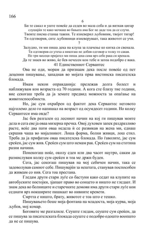 166
6
Би те сакал и уште повеќе да седев во мала соба и да виткав цигар
слушајќи те како мочкаш во бањата ама Бог не даде тоа да се случи.
Твоите писма станаа тажни. Те изневерил љубовник, твојот тигар!
Ти одговорив, сите љубовници изневеруваат, така животот се учи.
7
Залудно, ти ми пиша дека на клупа за плачење ко китка си свенала.
Ти одговорив со утеха а никогаш не добив одговор а толку го сакав.
По три месеци пријател ми пиша дека сама врз себе рака си кренала.
Да те знаев во живо, ќе бев нечесен кон тебе и затоа подобро е вака.
41 Единствениот Сервантес
Ова не оди, морам да признаам дека после повеќе од пет
децении пишување, западнав во мојата прва вистинска писателска
блокада.
Имам некои оправданија: прележав долга болест и
наближувам кон возраста од 70 години. А кога сте близу тие години,
вие секогаш треба да ја земате предвид можноста за опаѓање на
животоспособноста.
Но, јас сум охрабрен од фактот дека Сервантес неговото
најголемо дело го напишал на возраст од осумдесет години. Но колку
Сервантеси има овде?
Јас бев разгален од лесниот начин на кој ги пишував моите
дела и сега еве ја оваа мизерна пречка. Овој духовен запек раздразливо
расте, веќе два пати оваа недела ѝ се развикав на жена ми, еднаш
скршив чаша во мијалникот. Лоша форма, болни живци, лош стил.
Треба да ја прифатам оваа писателска блокада. По ѓаволите, јас сум
среќен, јас сум жив. Среќен сум што немам рак. Среќен сум на стотина
разни начини.
Понекогаш ноќе, околу еден или два часот наутро, сакам да
размислувам колку сум среќен и тоа ме држи буден.
Сега, јас секогаш пишував на мој себичен начин, така се
задоволував самиот себе. Пишувајќи за нештата, станував поспособен
да живеам со нив. Сега тоа престана.
Гледам други стари луѓе со бастуни како седат на клупите на
автобуските постојки, зјапаат право во сонцето и ништо не гледаат. И
знам дека во болниците и старечките домови има други стари луѓе кои
седнати врз нокширите пишкаат во нивните кревети.
Смртта е ништо, брату, животот е тоа што е тешко.
Пишувањето беше моја фонтана на младоста, моја курва, моја
љубов, мој комар.
Боговите ме разгалиле. Сеуште гледам, сеуште сум среќен, да
се пишува за писателската блокада сеуште е подобро одошто воопшто
да не се пишува.
 