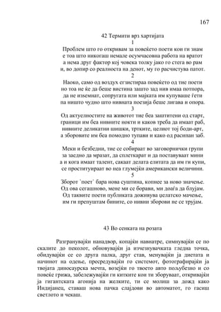 167
42 Термити врз хартијата
1
Проблем што го откривам за повеќето поети кои ги знам
е тоа што никогаш немале осумчасовна работа на вратот
а нема друг фактор кој човека толку јако го стега во рам
и, во допир со реалноста на денот, му го расчистува патот.
2
Наоко, само од воздух егзистираа повеќето од тие поети
но тоа не ќе да беше вистина зашто зад нив имаа потпора,
да не изѕемнат, сопругата или мајката им купуваше ѓети
па ништо чудно што нивната поезија беше лигава и опора.
3
Од актуелностите на животот тие беа заштитени од старт,
граници им беа нивните нокти и каков треба да имаат раб,
нивните деликатни шишки, тртките, целиот тој боди-арт,
а зборовите им беа помодно тупави и како од расипан заб.
4
Меки и безбедни, тие се собираат во заговорнички групи
за заедно да мразат, да сплеткарат и да поставуваат мини
а и кога имаат талент, сакаат делата елитата да им ги купи,
се проституираат во неа глумејќи американски величини.
5
Зборот `поет` бара нова суштина, копнее за ново значење.
Од ова сегашново, мене ми се борави, ми доаѓа да блујам.
Од таквите поети публиката доживува џелатско мачење,
им ги препуштам бините, со нивни зборови не се трујам.
43 Во сенката на розата
Разгранувајќи нанадвор, копајќи навнатре, симнувајќи се по
скалите до пеколот, обновувајќи ја изчезнувачката гледна точка,
обидувајќи се со друга палка, друг став, менувајќи ја диетата и
начинот на одење, пресредувајќи го системот, фотографирајќи ја
твојата диносаурска мечта, возејќи го твоето авто пољубезно и со
повеќе грижа, забележувајќи ги китките кои ти зборуваат, откривајќи
ја гигантската агонија на желките, ти се молиш за дожд како
Индијанец, ставаш нова пачка слајдови во автоматот, го гасиш
светлото и чекаш.
 