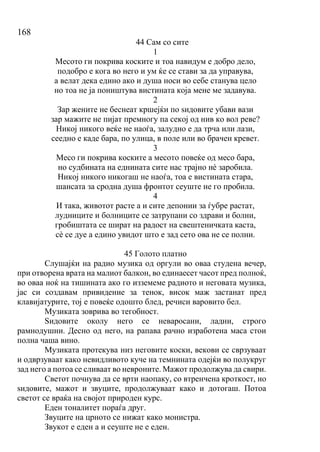 168
44 Сам со сите
1
Месото ги покрива коските и тоа навидум е добро дело,
подобро е кога во него и ум ќе се стави за да управува,
а велат дека едино ако и душа носи во себе станува цело
но тоа не ја поништува вистината која мене ме задавува.
2
Зар жените не беснеат кршејќи по ѕидовите убави вази
зар мажите не пијат премногу па секој од нив ко вол реве?
Никој никого веќе не наоѓа, залудно е да трча или лази,
сеедно е каде бара, по улица, в поле или во брачен кревет.
3
Месо ги покрива коските а месото повеќе од месо бара,
но судбината на еднината сите нас трајно нѐ заробила.
Никој никого никогаш не наоѓа, тоа е вистината стара,
шансата за сродна душа фронтот сеуште не го пробила.
4
И така, животот расте а и сите депонии за ѓубре растат,
лудниците и болниците се затрупани со здрави и болни,
гробиштата се шират на радост на свештеничката каста,
сѐ се дуе а едино увидот што е зад сето ова не се полни.
45 Голото платно
Слушајќи на радио музика од оргули во оваа студена вечер,
при отворена врата на малиот балкон, во единаесет часот пред полноќ,
во оваа ноќ на тишината ако го изземеме радиото и неговата музика,
јас си создавам привидение за тенок, висок маж застанат пред
клавијатурите, тој е повеќе одошто блед, речиси варовито бел.
Музиката зоврива во тегобност.
Ѕидовите околу него се неваросани, ладни, строго
рамнодушни. Десно од него, на рапава рачно изработена маса стои
полна чаша вино.
Музиката протекува низ неговите коски, векови се сврзуваат
и одврзуваат како невидливото куче на темнината одејќи во полукруг
зад него а потоа се сливаат во невроните. Мажот продолжува да свири.
Светот почнува да се врти наопаку, со втренчена кроткост, но
ѕидовите, мажот и звуците, продолжуваат како и дотогаш. Потоа
светот се враќа на својот природен курс.
Еден тоналитет пораѓа друг.
Звуците на црното се нижат како монистра.
Звукот е еден а и сеуште не е еден.
 