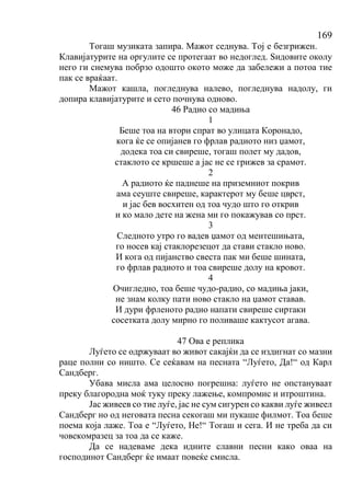 169
Тогаш музиката запира. Мажот седнува. Тој е безгрижен.
Клавијатурите на оргулите се протегаат во недоглед. Ѕидовите околу
него ги снемува побрзо одошто окото може да забележи а потоа тие
пак се враќаат.
Мажот кашла, погледнува налево, погледнува надолу, ги
допира клавијатурите и сето почнува одново.
46 Радио со мадиња
1
Беше тоа на втори спрат во улицата Коронадо,
кога ќе се опијанев го фрлав радиото низ џамот,
додека тоа си свиреше, тогаш полет му дадов,
стаклото се кршеше а јас не се грижев за срамот.
2
А радиото ќе паднеше на приземниот покрив
ама сеуште свиреше, карактерот му беше цврст,
и јас бев восхитен од тоа чудо што го открив
и ко мало дете на жена ми го покажував со прст.
3
Следното утро го вадев џамот од ментешињата,
го носев кај стаклорезецот да стави стакло ново.
И кога од пијанство свеста пак ми беше шината,
го фрлав радиото и тоа свиреше долу на кровот.
4
Очигледно, тоа беше чудо-радио, со мадиња јаки,
не знам колку пати ново стакло на џамот ставав.
И дури фрленото радио напати свиреше сиртаки
сосетката долу мирно го поливаше кактусот агава.
47 Ова е реплика
Луѓето се одржуваат во живот сакајќи да се издигнат со мазни
раце полни со ништо. Се сеќавам на песната “Луѓето, Да!“ од Карл
Сандберг.
Убава мисла ама целосно погрешна: луѓето не опстануваат
преку благородна моќ туку преку лажење, компромис и итроштина.
Јас живеев со тие луѓе, јас не сум сигурен со какви луѓе живеел
Сандберг но од неговата песна секогаш ми пукаше филмот. Тоа беше
поема која лаже. Тоа е “Луѓето, Не!“ Тогаш и сега. И не треба да си
човекомразец за тоа да се каже.
Да се надеваме дека идните славни песни како оваа на
господинот Сандберг ќе имаат повеќе смисла.
 