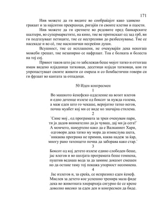 171
Нив можете да ги видите во сообраќајот како здивено
гракаат и за најситни прекршоци, ригајќи ги своите клетви и пцости.
Нив можете да ги сретнете во редовите пред банкарските
шалтери, во супермаркетите, на кино, тие ве притискаат од зад грб, ви
ги подгазуваат петиците, тие се нестрпливи до разбеснување. Тие се
насекаде и во сѐ, тие насилнички несреќни души.
Всушност, тие се исплашени, не очекувајќи дека некогаш
можеби грешат, тие незапирно се нафрлаат. Тоа е болката и болеста
на тој сој.
Првиот таков што јас го забележав беше мојот татко и оттогаш
имам видено илјадници татковци, десетици илјади татковци, кои ги
упропастуваат своите животи со омраза и со бомбастични говори си
ги фрлаат во кантата за отпадоци.
50 Иден конгресмен
1
Во машкото ќенефско одделение на возот влегов
и едно детенце излезе од боксот за нужда голема,
а маж еден што го чекаше, веројатно татко негов,
почна муабет кој ми се виде ко значајна стилема.
2
`Сине мој , од програмата за трки очекувам пари,
ти ја дадов внимателно да ја чуваш, дај ми ја сега!`
А момчето, намуртено како да е Валканиот Хари,
одговори дека татко му мора да измислува шега,
`никаква програма не примив, каква надеж за ќар,
многу рано татенцето почна да заборава како стар.`
3
Боксот од кој детето излезе едино слободен беше,
јас влегов и во шолјата програмата беше гомнена,
пуштив веднаш вода за да замине доказот смешен
но да остане таму тој покажа упорност несомнена.
4
Јас излегов и, за среќа, се испразнил еден ќенеф.
Мислев за детето кое успешно тренира мала фиде
дека во животната хиерархија сигурно ќе се крене
доволно високо за еден ден и конгресмен да биде.
 
