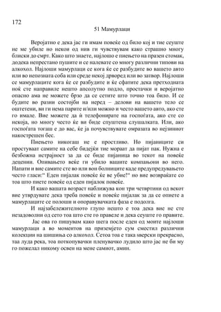 172
51 Мамурлаци
Веројатно е дека јас ги имам повеќе од било кој и тие сеуште
не ме убиле но некои од нив ги чувствувам како страшно многу
блиски до смрт. Како што знаете, најлошо е пиењето на празен стомак,
додека непрестано пушите и се налевате со многу различни типови на
алкохол. Најлоши мамурлаци се кога ќе се разбудите во вашето авто
или во непозната соба или среде некој дрворед или во затвор. Најлоши
се мамурлаците кога ќе се разбудите и ќе сфатите дека претходната
ноќ сте направиле нешто апсолутно подло, простачки и веројатно
опасно ама не можете брзо да се сетите што точно тоа било. И се
будите во разни состојби на неред – делови на вашето тело се
оштетени, ви ги нема парите и/или можно и често вашето авто, ако сте
го имале. Вие можете да ѝ телефонирате на госпоѓата, ако сте со
некоја, но многу често ќе ви биде спуштена слушалката. Или, ако
госпоѓата тогаш е до вас, ќе ја почувствувате омразата во нејзиниот
накострешен бес.
Пиењето никогаш не е простливо. Но пијаниците си
простуваат самите на себе бидејќи тие мораат да пијат пак. Нужна е
безбожна истрајност за да се биде пијаница во текот на повеќе
децении. Опивањето веќе ги убило вашите компањони во него.
Напати и вие самите сте во или вон болниците каде предупредувањето
често гласи:“ Еден пијалак повеќе ќе ве убие!“ но вие возвраќате со
тоа што пиете повеќе од еден пијалок повеќе.
И како вашата возраст наближува кон три четвртини од векот
вие утврдувате дека треба повеќе и повеќе пијалак за да се опиете а
мамурлаците се полоши и опоравувачката фаза е подолга.
И најзабележителното глупо нешто е тоа дека вие не сте
незадоволни од сето тоа што сте го правеле и дека сеуште го правите.
Јас ова го пишувам како шега после еден од моите најлоши
мамурлаци а во моментов на приземјето сум сместил различни
колекции на шишиња со алкохол. Сетоа тоа е така ѕверски прекрасно,
таа луда река, тоа поткопувачки пленувачко лудило што јас не би му
го пожелал никому освен на мене самиот, амин.
 