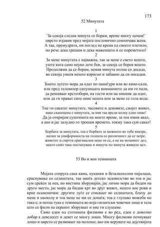 173
52 Минутата
1
`За секоја следна минута се борам, време многу ценам!`
цврсто изјавив пред мојата пословично сомничава жена.
А таа, премудрата, ни поглед не крена од своето плетило,
но рече дека грешам и дека маженцето ѝ се пореметило!
2
За мене минутата е најважна, таа за мене е свето нешто,
уште кога само неуко дете бев, за секоја се борев вешто.
Продолжив да се борам, немав минута полна со досада,
во секоја умеев нешто корисно и забавно да си посадам.
3
Зошто луѓето мора да одат по панаѓури или во кино-сали,
или пред телевизор сапуницата вниманието да им го пали,
да решаваат крстозбори, на гости или на пикник да одат,
или да ги прават сите оние нешта кои за мене се гола вода.
4
Тие ги сакатат минутите, часовите и деновите, својот живот,
иако скапоцена е минутата, за нив таа вреди колку едно пиво!
Да ја откријам суштината на моето време, за тоа имам акал,
а ако и јас залудно го трошам времето, токму така сум сакал!
5
Борбата за минутата, тоа е борбата за можното во тебе внатре,
начин за униформноста на толпата со различност да се затре,
животот и смртта оригинални нека ти се, а не на мозаикот дел,
зашто само така опстануваш и минута по минута живееш цел.
53 Во и вон темнината
Мојата сопруга сака кина, пуканки и безалкохолни пијалаци,
сраснување со седиштата, таа наоѓа детско задоволство во тоа и јас
сум среќен за неа, но вистина зборувајќи, јас лично мора да бидам на
друго место, јас мора да бидам крт во друг живот, нешто кое рови и
крие осаменички: другите луѓе се стискаат во седиштата, близу до
мене и наоколу и тоа мене не ми се допаѓа; тоа е глупаво можеби но
така е; и потоа тука е темнината во која гигантски човечки лица и тела
што се филм на екранот зборуваат и ние ги слушаме.
Само еден од стотината филмови е во ред, еден е доволно
добар а деведесет и девет се многу лоши. Многу филмови почнуваат
лошо и цврсто се развиваат на полошо; ако им верувате на дејствијата
 