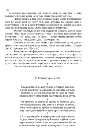 174
и говорот на ликовите вие можете дури да верувате и дека
пуканките што ги зобате исто така имаат своевидно значење.
(добро, можно е дека луѓето гледаат толку многу филмови што
кога ќе видат еден не толку лош како другите, тие мислат дека е
величествен. Тоа ви е како Филмската академија за награди да смета
дека вие не смрдите толку многу како вашиот братучед.)
Филмот завршува и ние сме надвор на улицата, одејќи накај
автото; “Па,“ вели мојата сопруга, “ овој и не беше така добар како
што велат.“ “Не,“ велам јас, “ не беше.“ /“ сепак имаше неколку добри
сцени, мислам,“ таа додава. “Даа,“ одговорам јас.
Доаѓаме до автото, влегуваме и јас заминувам од тој дел на
градот: ние гледаме наоколу во ноќта, ноќта изгледа добро. “Гладен
ли си?“ прашува таа. “Да, а ти?“
Запираме на семафор; ги гледам црвените светла; не би можел
да ги јадам тие црвени светла; што и да е друго, што и да е друго од
светов нека ја исполни празнинава; милиони долари потрошени за да
се создаде нешто поужасно одошто се реалните животи на живите
суштества; некој никогаш не мора да плати влезница за во пеколот.
Светлата се сменија и ние избегавме, напред.
54 Старец умрен в соба
1
Ова врз мене не е смртта ама е стварно како неа
и дури црвливиот станодавец за киријата ми чука,
лушпата на мојата повлеченост со јатки ја греам,
слушам, многу поважната посетителка да не спука.
2
Таа е реална, ко скрцкано врапче во мачкина уста,
ко болва сплескана што сам си ја нудиш на показ,
ко што облаците се гробот на морската вода густа
и не треба да се мафта со некој друг мизерен доказ.
3
Си го чешам грбот и оформувам слогови за песни,
додека моите сопруги и љубовници, љубени жени,
чурат со пареата на тагата ко парни машини, бесни
што нема сила која моето затемнување ќе го смени.
 