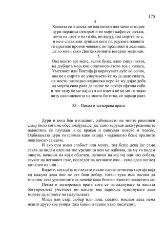 175
4
Коската си е коска но ова нешто над мене што рее
дури пердиња отворам и во мојот кафез се шетам,
личи на цвет и на гозба, но веруј, тоа смртта не е,
и не е слава ами душман кого од рајската планета
го пратиле против човекот, во празници и делници,
да го мачи како ДонКихотовите ветерни мелници.
5
Ова нешто врз мене, велик боже, како змија ползи,
на љубовта моја кон општопознатото тоа е килата,
Уметност или Поезија ја наракуваат луѓе во солзи,
ова не е смртта но умирањето ќе му ја даде силата,
на моето последно очајничко перо ќе му дојде доба
од мојата сива рака да падне во некоја ефтина соба
и тие таму ќе ме најдат а ни името не ќе ми го знаат
ниту скапоценоста на моето бегство, сѐ заради раат.
55 Пекол е затворена врата
Дури и кога бев изгладнет, одбивањето на моите ракописи
едвај било кога ме обеспокојуваше: јас само верував дека уредниците
навистина се глупави и се враќав и пишував повеќе и повеќе.
Одбивањата дури ги примав како акција - најлошото беше празното
поштенско сандаче.
И ако сум имал слабост или мечта, тоа беше дека јас само
сакав да видам еден од тие уредници кои ме одбиваа, да му го видам
лицето, начинот на кој е облечен, начинот на кој тој оди низ собата,
звукот на неговиот глас, погледот на неговите очи... само еден поглед
врз еден од нив ...
Видете, кога сѐ што гледате е само парче печатена хартија која
ви кажува дека вие не сте баш добар, тогаш тука има насока да
мислиш дека уредниците се повеќе како богови одошто навистина се.
Пекол е затворената врата кога се изгладнувате за вашата
богупроклета уметност но напати вие најпосле чувствувате дека
морате да ѕирнете низ клучалката.
Млад или стар, добар или лош, сеедно, мислам дека нема
нешто друго кое умира така бавно и тешко како писателот.
 