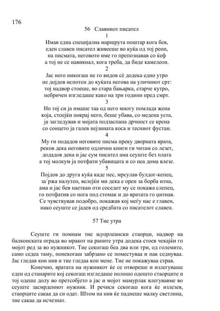 176
56 Славниот писател
1
Имав една специјална маршрута поштар кога бев,
еден славен писател живееше во куќа од тој реон,
на писмата, неговото име го препознавав со ќеф
а тој не се навикнал, кога треба, да биде камелеон.
2
Јас него никогаш не го видов сѐ додека едно утро
не дојдов испотен до куќата негова на уличниот срт:
тој надвор стоеше, во стара бањарка, старче кутро,
небричен изгледаше како на три години пред смрт.
3
Но тој си ја имаше таа од него многу помлада жена
која, стоејќи покрај него, беше убава, со медена уста,
ја загледував и мојата подзаспана дрчност се крена
со сонцето ја галев нејзината коса и тесниот фустан.
4
Му ги подадов неговите писма преку дворната врата,
реков дека неговите одлични книги ги читам со лезет,
додадов дека и јас сум писател ама сеуште без плата
а тој молкум ја потфати убавицата и со неа дома влезе.
5
Појдов до друга куќа каде пес, мрсулав булдог-кепец,
за`ржа налутен, велејќи ми дека е орен за борба итна,
ама и јас бев наеткан оти соседот му се покажа слепец,
го потфатив со нога под стомак и до вратата го џитнав.
Се чувствував подобро, покажав кој меѓу нас е главен,
иако сеуште се јадев од средбата со писателот славен.
57 Тие утра
Сеуште ги помнам тие њуорлеански стаорци, надвор на
балконската ограда во мракот на раните утра додека стоев чекајќи го
мојот ред за во нужникот. Тие секогаш беа два или три, од големите,
само седеа таму, понекогаш забрзано се поместуваа и пак седнуваа.
Јас гледав кон нив и тие гледаа кон мене. Тие не покажуваа страв.
Конечно, вратата на нужникот ќе се отвореше и излегуваше
еден од станарите кој секогаш изгледаше полошо одошто стаорците и
тој одеше долу во претсобјето а јас и мојот мамурлак влегувавме во
сеуште засмрдениот нужник. И речиси секогаш кога ќе излезев,
стаорците сакаа да си одат. Штом на нив ќе паднеше малку светлина,
тие сакаа да исчезнат.
 