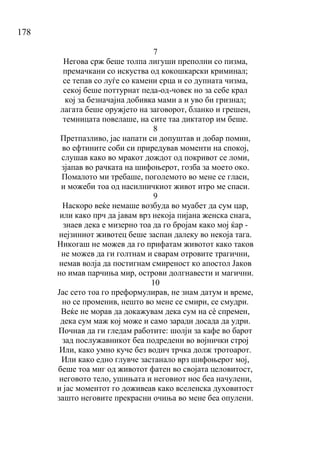 178
7
Негова срж беше толпа лигуши преполни со пизма,
премачкани со искуства од кокошкарски криминал;
се тепав со луѓе со камени срца и со дупната чизма,
секој беше поттурнат педа-од-човек но за себе крал
кој за безначајна добивка мами а и уво би гризнал;
лагата беше оружјето на заговорот, бланко и грешен,
темницата повелаше, на сите таа диктатор им беше.
8
Претпазливо, јас напати си допуштав и добар помин,
во ефтините соби си приредував моменти на спокој,
слушав како во мракот дождот од покривот се ломи,
зјапав во рачката на шифоњерот, гозба за моето око.
Помалото ми требаше, поголемото во мене се гласи,
и можеби тоа од насилничкиот живот итро ме спаси.
9
Наскоро веќе немаше возбуда во муабет да сум цар,
или како прч да јавам врз некоја пијана женска снага,
знаев дека е мизерно тоа да го бројам како мој ќар -
нејзиниот животец беше заспан далеку во некоја тага.
Никогаш не можев да го прифатам животот како таков
не можев да ги голтнам и сварам отровите трагични,
немав волја да постигнам смиреност ко апостол Јаков
но имав парчиња мир, острови долгнавести и магични.
10
Јас сето тоа го преформулирав, не знам датум и време,
но се променив, нешто во мене се смири, се смудри.
Веќе не морав да докажувам дека сум на сѐ спремен,
дека сум маж кој може и само заради досада да удри.
Почнав да ги гледам работите: шолји за кафе во барот
зад послужавникот беа подредени во војнички строј
Или, како умно куче без водич трчка долж тротоарот.
Или како едно глувче застанало врз шифоњерот мој,
беше тоа миг од животот фатен во својата целовитост,
неговото тело, ушињата и неговиот нос беа начулени,
и јас моментот го доживеав како вселенска духовитост
зашто неговите прекрасни очиња во мене беа опулени.
 