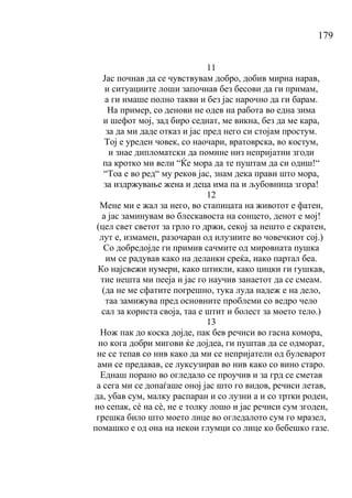 179
11
Јас почнав да се чувствувам добро, добив мирна нарав,
и ситуациите лоши започнав без бесови да ги примам,
а ги имаше полно такви и без јас нарочно да ги барам.
На пример, со денови не одев на работа во една зима
и шефот мој, зад биро седнат, ме викна, без да ме кара,
за да ми даде отказ и јас пред него си стојам простум.
Тој е уреден човек, со наочари, вратоврска, во костум,
и знае дипломатски да помине низ непријатни згоди
па кротко ми вели “Ќе мора да те пуштам да си одиш!“
“Тоа е во ред“ му реков јас, знам дека прави што мора,
за издржување жена и деца има па и љубовница згора!
12
Мене ми е жал за него, во стапицата на животот е фатен,
а јас заминувам во блескавоста на сонцето, денот е мој!
(цел свет светот за грло го држи, секој за нешто е скратен,
лут е, измамен, разочаран од илузиите во човечкиот сој.)
Со добредојде ги примив сачмите од мировната пушка
им се радував како на деланки среќа, иако партал беа.
Ко најсвежи нумери, како штикли, како цицки ги гушкав,
тие нешта ми пееја и јас го научив занаетот да се смеам.
(да не ме сфатите погрешно, тука луда надеж е на дело,
таа замижува пред основните проблеми со ведро чело
сал за користа своја, таа е штит и болест за моето тело.)
13
Нож пак до коска дојде, пак бев речиси во гасна комора,
но кога добри мигови ќе дојдеа, ги пуштав да се одморат,
не се тепав со нив како да ми се непријатели од булеварот
ами се предавав, се луксузирав во нив како со вино старо.
Еднаш порано во огледало се проучив и за грд се сметав
а сега ми се допаѓаше оној јас што го видов, речиси летав,
да, убав сум, малку распаран и со лузни а и со тртки роден,
но сепак, сѐ на сѐ, не е толку лошо и јас речиси сум згоден,
грешка било што моето лице во огледалото сум го мразел,
помашко е од она на некои глумци со лице ко бебешко газе.
 