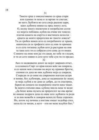 18
31
Твоето срце е омилостивено со срца стари
кои одамна ги нема и за мртви ги сметав;
во него Љубовта во сета своја раскош цари,
како љубовта нивна од пред многу лета.
О, колку многу посветени и погребални солзи
од мојата побожна љубов на очиве им тежеле;
платив камата на смртта и вистината исползи –
срцата на моите пријателки во твоето лежеле!
Ти си гробен камен што од погребаните се храни,
накитена си со трофеите што од нив ги примаш
и со сета тогашна љубов што ја растурав на нив
та така сега ти се собрало сето сама да го имаш.
Сликите на оние кои јас ги сакав, во тебе ги гледам,
и ти си сето нивно и сето што тебе сум ти го предал.
32
Ако го надживееш денот на мојот завршен отчет,
а селанката Смрт со прав коски веќе ми покрила,
и со некои мои стихови на внук му правиш бротче,
спомни си дека во нив љубовта моја се сокрила.
Спореди ги со оние на современи поетски астри
и моиве, без љубомора, дека се надвишени ќе знаат;
за моја љубов а не дека се добри, да ги спастриш,
барем во сенката на посреќните поети нека чмаат.
За моите стихови оваа љубена мисла нека те води:
„Да беше жива музата на пријателот во ова време
ќе имаше подраги деца од овие што љубовта ги роди
и за нив можеби и ловоров венец ќе беше спремен.
Но, штом тој почина а поетиве имаат подобар стил,
затоа ќе ги читам, а него – оти во мене вљубен бил.“
 