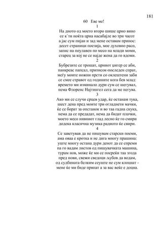 181
60 Еве ме!
1
На дното од моето второ шише црно вино
се к`ти ноќта црна насабајле во три часот
а јас сум пијан и зад мене оставам принос:
десет страници поезија, мое духовно расо,
запис на поулавен по месо на млади моми,
старец за кој не се најде жена да го вдоми.
2
Бубрезите се трошат, црниот џигер се аби,
панкреас папсал, притисок-последен спрат,
меѓу моите ножни прсти со оклештени заби
се смее стравот од годините кога бев млад:
времето ми изминало дури сум се шегувал,
нема Флоренс Најтингел сега да ме негува.
3
Ако ми се случи срцев удар, ќе останам тука,
шест дена пред моите три огладнети мачки,
ќе се борат за опстанок и во таа гадна скука,
нема да се предадат, нема да бидат плачки,
моето месо нивниот глад лесно ќе го смири
додека класична музика радиото ќе свири.
4
Се заветував да не пишувам старски поеми,
ама оваа е кротка и не дига многу прашина:
уште многу остана дури денот да се спреми
па го вадам листов од пишувачката машина,
турам нов, може ќе ми се посреќи таа згода
пред нови, свежи сведоци љубов да водам,
од судбината белким сеуште не сум клоцнат -
мене ќе ми биде првпат а за вас веќе е доцна.
 